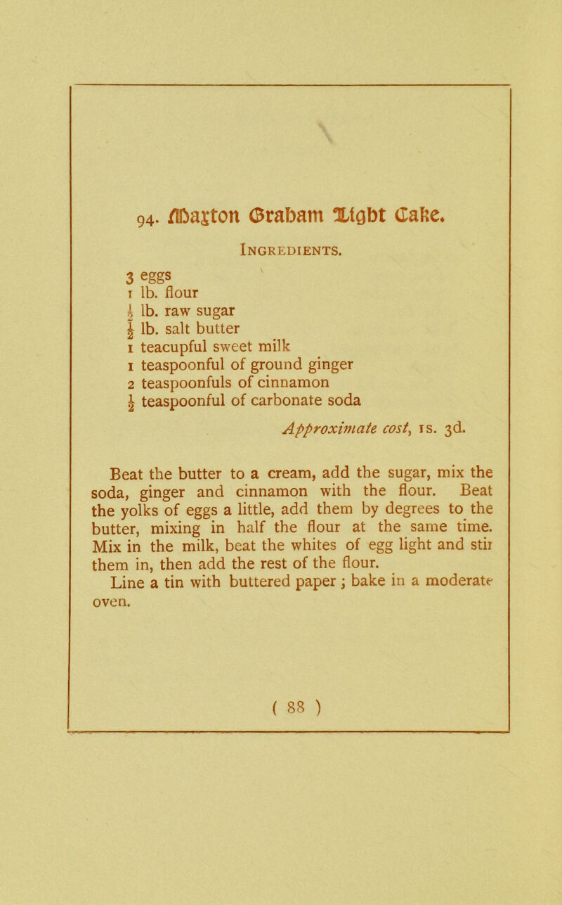 94- /ffiiajton ©rabam Xfgbt (laKc. Ingredients. 3 eggs I lb. flour k lb. raw sugar I lb. salt butter I teacupful sweet milk 1 teaspoonful of ground ginger 2 teaspoonfuls of cinnamon J teaspoonful of carbonate soda Approximate cost^ is. 3d. Beat the butter to a cream, add the sugar, mix the soda, ginger and cinnamon with the flour. Beat the yolks of eggs a little, add them by degrees to the butter, mixing in half the flour at the same time. Mix in the milk, beat the whites of egg light and stir them in, then add the rest of the flour. Line a tin with buttered paper; bake in a moderate oven.
