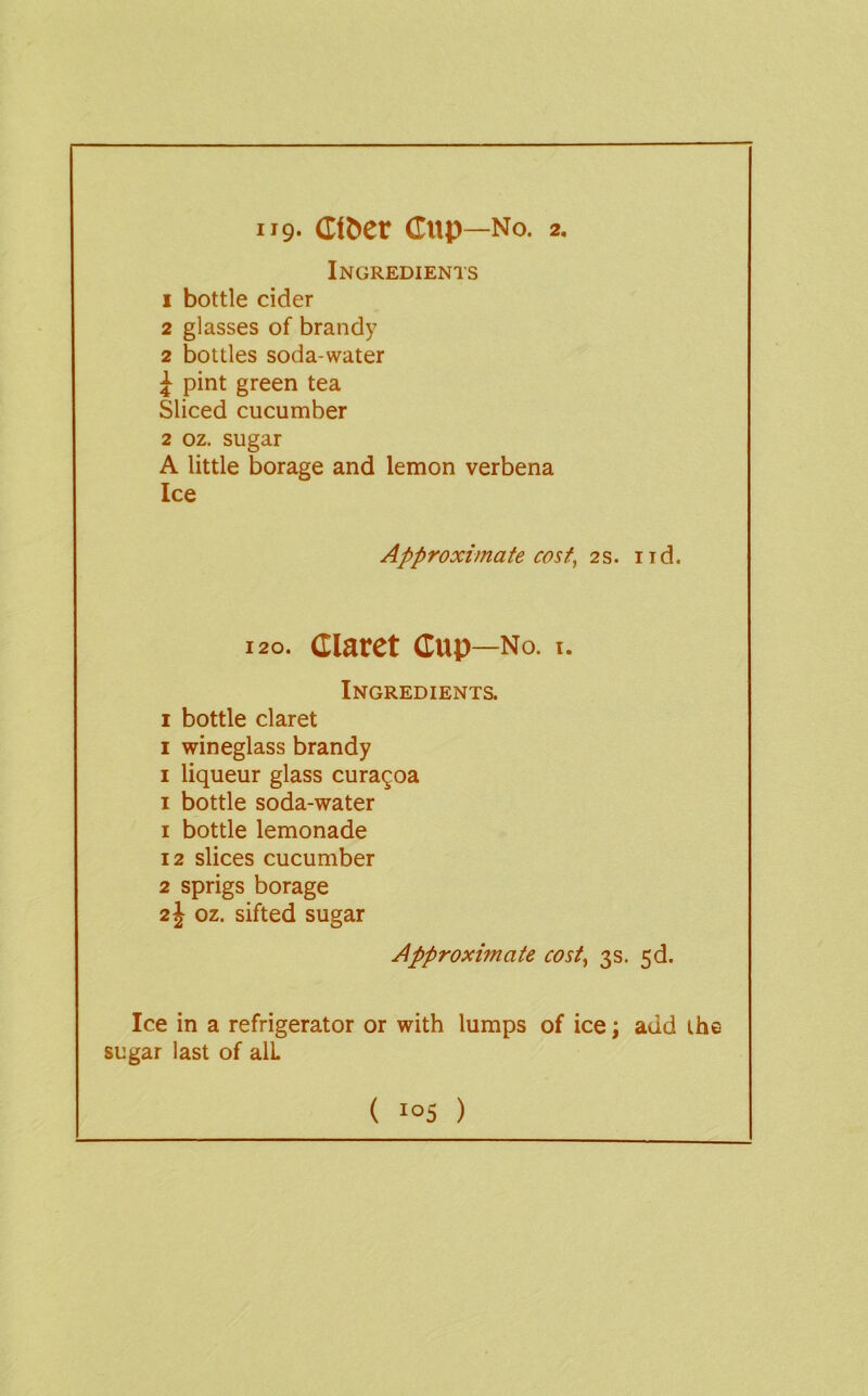 Ingredients 1 bottle cider 2 glasses of brandy 2 bottles soda-water 1 pint green tea Sliced cucumber 2 oz. sugar A little borage and lemon verbena Ice Approximate cost^ 2s. iid. 120. Claret Cup—No. I. Ingredients. I bottle claret I wineglass brandy I liqueur glass cura^oa I bottle soda-water 1 bottle lemonade 12 slices cucumber 2 sprigs borage 21 oz. sifted sugar Approximate cost, 3s. 3d. Ice in a refrigerator or with lumps of ice; add the sugar last of alL ( i°5 )