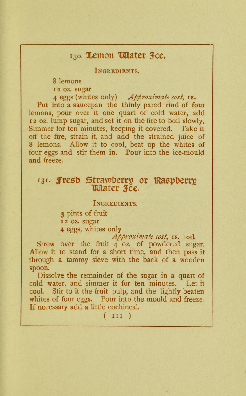 130. Xemon Mater 3cc. Ingredients. 8 lemons T2 oz. sugar 4 eggs (whites only) Approxhnaie cost^ is. Put into a saucepan the thinly pared rind of four lemons, pour over it one quart of cold water, add 12 oz. lump sugar, and set it on the fire to boil slowly. Simmer for ten minutes, keeping it covered. Take it off the fire, strain it, and add the strained juice of 8 lemons. Allow it to cool, beat up the whites of four eggs and stir them in. Pour into the ice-mould and freeze. 131- Jfreeb Strawberry or IRaspberry Mater See. Ingredients. 3 pints of fruit 12 oz. sugar 4 eggs, whites only Approximate cost^ is. lod. Strew over the fruit 4 oz. of powdered sugar. Allow it to stand for a short time, and then pass it through a tammy sieve with the back of a wooden spoon. Dissolve the remainder of the sugar in a quart of cold water, and simmer it for ten minutes. Let it cool. Stir to it the fruit pulp, and the lightly beaten whites of four eggs. Pour into the mould and freeze. If necessary add a little cochineal.