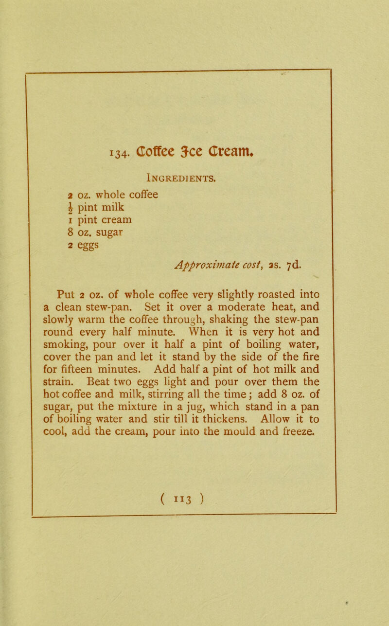 134- Coffee See Cream. Ingredients. 2 oz. whole coffee J pint milk 1 pint cream 8 oz. sugar 2 eggs Approximate cost, as. 7d. Put 2 oz. of whole coffee very slightly roasted into a clean stew-pan. Set it over a moderate heat, and slowly warm the coffee through, shaking the stew-pan round every half minute. When it is very hot and smoking, pour over it half a pint of boiling water, cover the pan and let it stand by the side of the fire for fifteen minutes. Add half a pint of hot milk and strain. Beat two eggs light and pour over them the hot coffee and milk, stirring all the time; add 8 oz. of sugar, put the mixture in a jug, which stand in a pan of boiling water and stir till it thickens. Allow it to cool, add the cream, pour into the mould and freeze. ( )