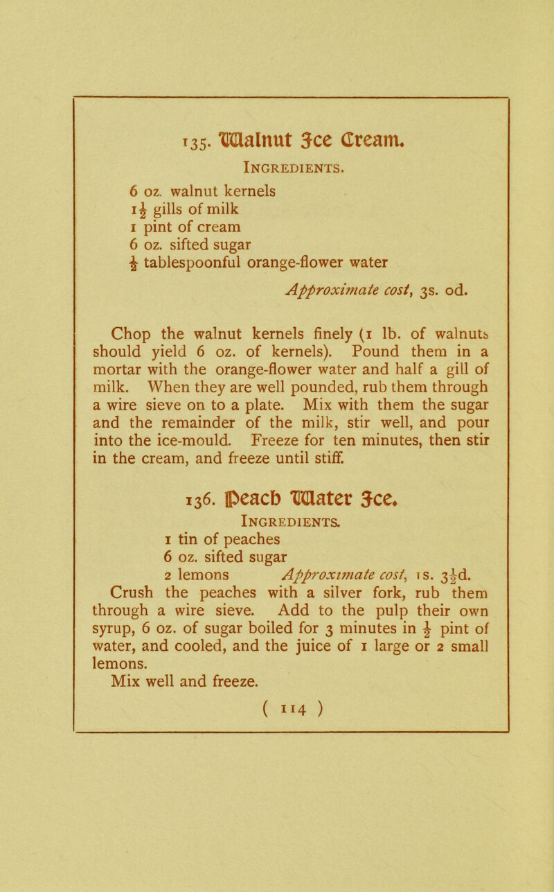 Ingredients. 6 oz. walnut kernels IJ gills of milk I pint of cream 6 oz. sifted sugar ^ tablespoonful orange-flower water Approximate cost, 3s. od. Chop the walnut kernels finely (i lb. of walnuts should yield 6 oz. of kernels). Pound them in a mortar with the orange-flower water and half a gill of milk. When they are well pounded, rub them through a wire sieve on to a plate. Mix with them the sugar and the remainder of the milk, stir well, and pour into the ice-mould. Freeze for ten minutes, then stir in the cream, and freeze until stiff. 136. ipeacb Mater Jcc. Ingredients. 1 tin of peaches 6 oz. sifted sugar 2 lemons Approxunate cost, rs. 3|^d. Crush the peaches with a silver fork, rub them through a wire sieve. Add to the pulp their own syrup, 6 oz. of sugar boiled for 3 minutes in J pint of water, and cooled, and the juice of i large or 2 small lemons. Mix well and freeze.