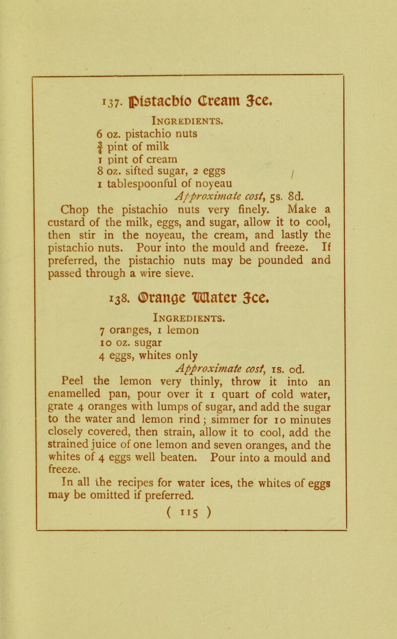 137- iptstacbto Cream 5ce. Ingredients. 6 oz. pistachio nuts I pint of milk I pint of cream 8 oz. sifted sugar, 2 eggs / I tablespoonful of noyeau Approximate cost, 5s. 8d. Chop the pistachio nuts very finely. Make a custard of the milk, eggs, and sugar, allow it to cool, then stir in the noyeau, the cream, and lastly the pistachio nuts. Pour into the mould and freeze. If preferred, the pistachio nuts may be pounded and passed through a wire sieve. 138. ©range TOlater Jce. Ingredients. 7 oranges, i lemon 10 oz. sugar 4 eggs, whites only Approximate cost, is. od. Peel the lemon very thinly, throw it into an enamelled pan, pour over it i quart of cold water, grate 4 oranges with lumps of sugar, and add the sugar to the water and lemon rind; simmer for 10 minutes closely covered, then strain, allow it to cool, add the strained juice of one lemon and seven oranges, and the whites of 4 eggs well beaten. Pour into a mould and freeze. In all the recipes for water ices, the whites of eggs may be omitted if preferred.