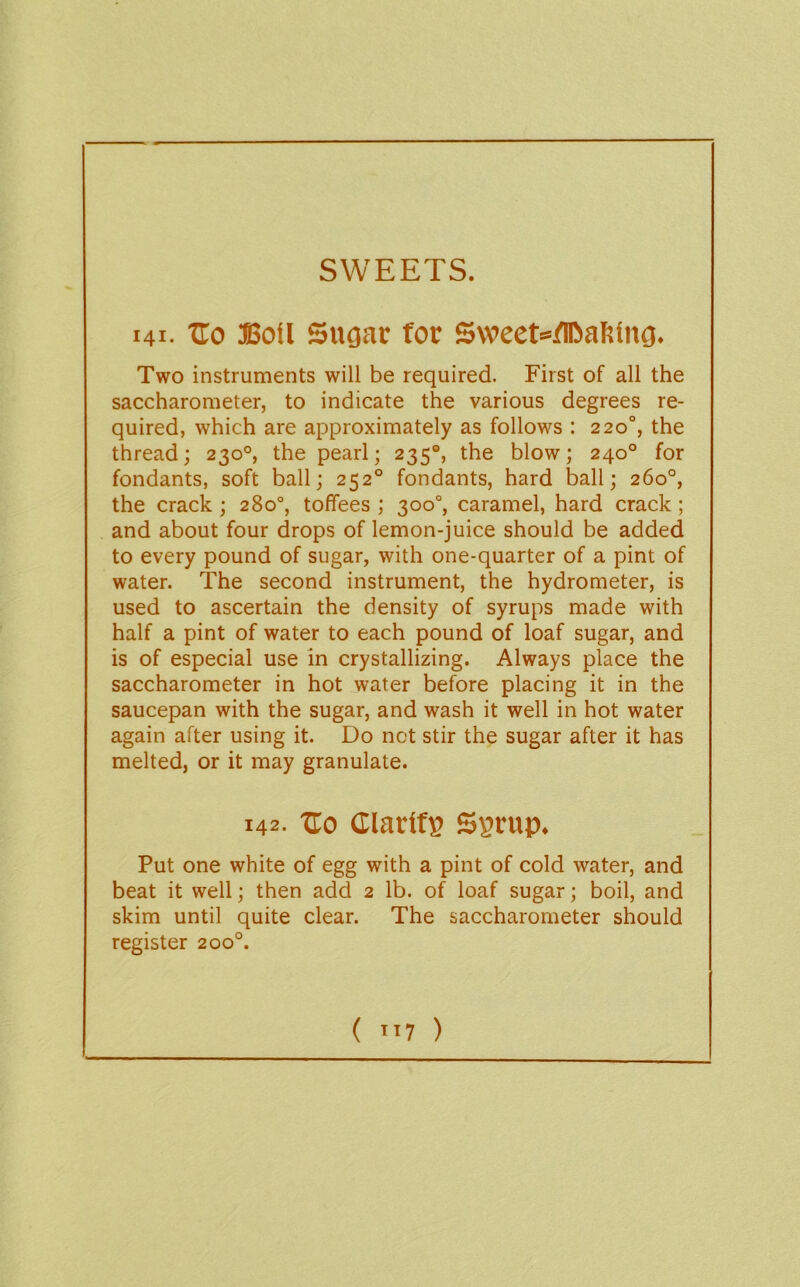 SWEETS. 141- tro Boil Sugar for Sweet=flC>a?Jlng. Two instruments will be required. First of all the saccharometer, to indicate the various degrees re- quired, which are approximately as follows : 220°, the thread; 230°, the pearl; 235®, the blow; 240° for fondants, soft ball; 252° fondants, hard ball; 260°, the crack ; 280°, toffees ; 300°, caramel, hard crack; and about four drops of lemon-juice should be added to every pound of sugar, with one-quarter of a pint of water. The second instrument, the hydrometer, is used to ascertain the density of syrups made with half a pint of water to each pound of loaf sugar, and is of especial use in crystallizing. Always place the saccharometer in hot water before placing it in the saucepan with the sugar, and wash it well in hot water again after using it. Do not stir the sugar after it has melted, or it may granulate. 142. Ho ClarlfB Ssrup. Put one white of egg with a pint of cold water, and beat it well; then add 2 lb. of loaf sugar; boil, and skim until quite clear. The saccharometer should register 200°.