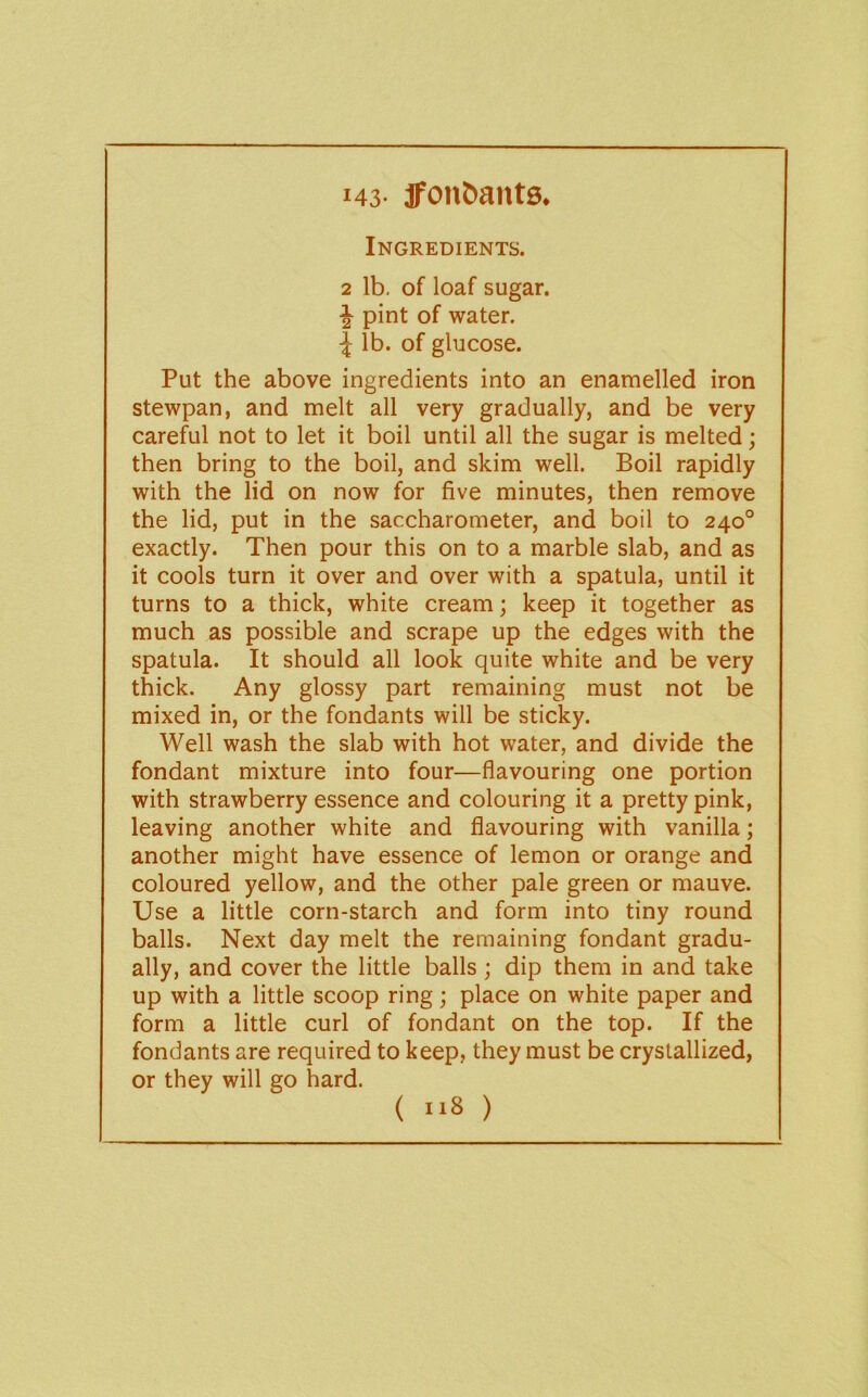 143- jfonaants. Ingredients. 2 lb, of loaf sugar. ^ pint of water, lb. of glucose. Put the above ingredients into an enamelled iron stewpan, and melt all very gradually, and be very careful not to let it boil until all the sugar is melted; then bring to the boil, and skim well. Boil rapidly with the lid on now for five minutes, then remove the lid, put in the saccharometer, and boil to 240° exactly. Then pour this on to a marble slab, and as it cools turn it over and over with a spatula, until it turns to a thick, white cream; keep it together as much as possible and scrape up the edges with the spatula. It should all look quite white and be very thick. Any glossy part remaining must not be mixed in, or the fondants will be sticky. Well wash the slab with hot water, and divide the fondant mixture into four—flavouring one portion with strawberry essence and colouring it a pretty pink, leaving another white and flavouring with vanilla; another might have essence of lemon or orange and coloured yellow, and the other pale green or mauve. Use a little corn-starch and form into tiny round balls. Next day melt the remaining fondant gradu- ally, and cover the little balls; dip them in and take up with a little scoop ring; place on white paper and form a little curl of fondant on the top. If the fondants are required to keep, they must be crystallized, or they will go hard. ( 8 )