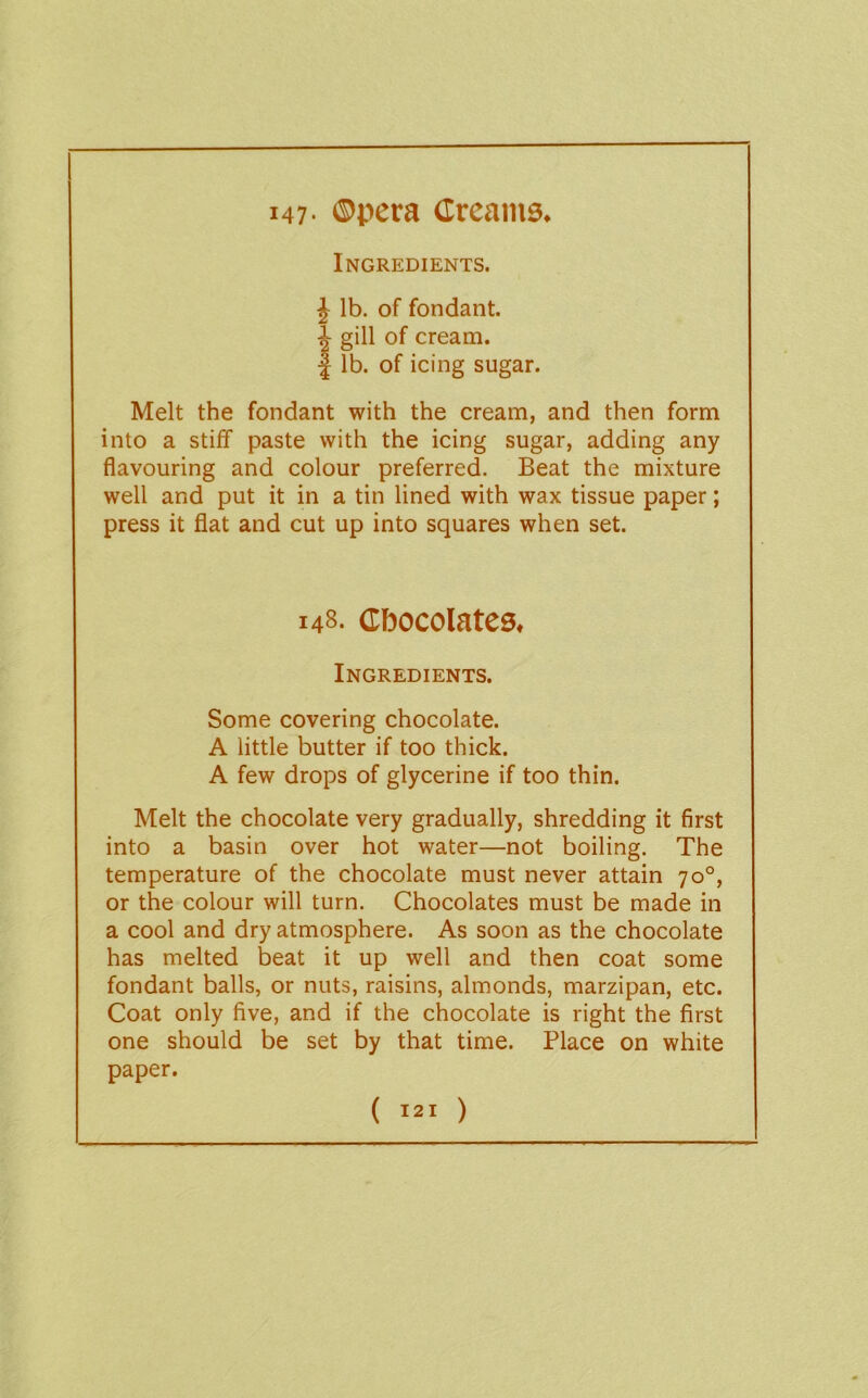 I47’ ®pera Creams. Ingredients. J lb. of fondant. i gill of cream. I lb. of icing sugar. Melt the fondant with the cream, and then form into a stiff paste with the icing sugar, adding any flavouring and colour preferred. Beat the mixture well and put it in a tin lined with wax tissue paper; press it flat and cut up into squares when set. 148. Chocolates, Ingredients. Some covering chocolate. A little butter if too thick. A few drops of glycerine if too thin. Melt the chocolate very gradually, shredding it first into a basin over hot water—not boiling. The temperature of the chocolate must never attain 70°, or the colour will turn. Chocolates must be made in a cool and dry atmosphere. As soon as the chocolate has melted beat it up well and then coat some fondant balls, or nuts, raisins, almonds, marzipan, etc. Coat only five, and if the chocolate is right the first one should be set by that time. Place on white paper.