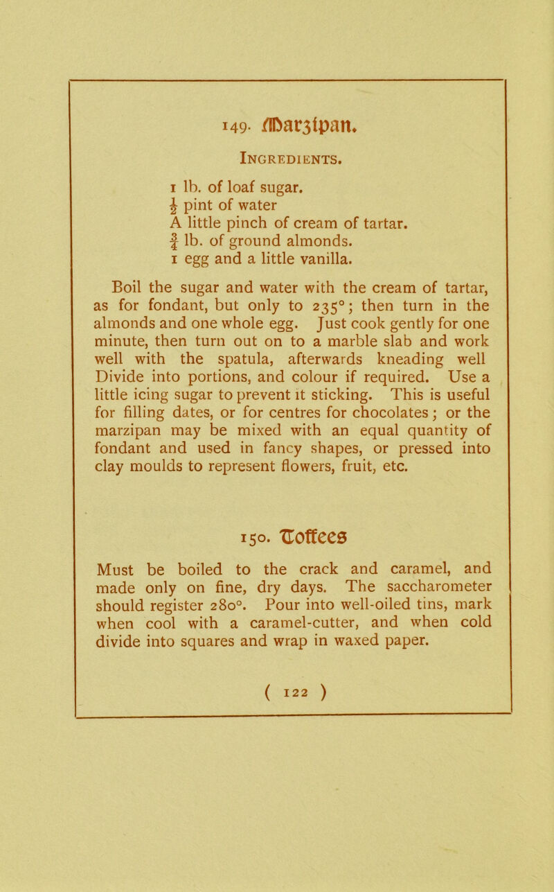 149- flliarjtpan. Ingredients. I lb. of loaf sugar. J pint of water A little pinch of cream of tartar. f lb. of ground almonds. I egg and a little vanilla. Boil the sugar and water with the cream of tartar, as for fondant, but only to 235°; then turn in the almonds and one whole egg. Just cook gently for one minute, then turn out on to a marble slab and work well with the spatula, afterwards kneading well Divide into portions, and colour if required. Use a little icing sugar to prevent it sticking. This is useful for filling dates, or for centres for chocolates; or the marzipan may be mixed with an equal quantity of fondant and used in fancy shapes, or pressed into clay moulds to represent flowers, fruit, etc. 150- TLottccs Must be boiled to the crack and caramel, and made only on fine, dry days. The saccharometer should register 280°. Pour into well-oiled tins, mark when cool with a caramel-cutter, and when cold divide into squares and wrap in waxed paper.