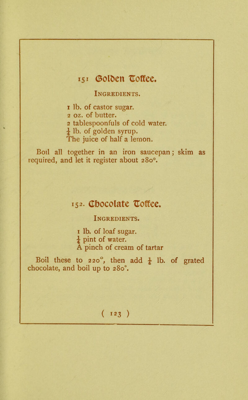 151 <Bolt>eit Uoffee. Ingredients. 1 lb. of castor sugar. 2 oz. of butter. 2 tablespoonfuls of cold water. lb. of golden syrup. The juice of half a lemon. Boil all together in an iron saucepan; skim as required, and let it register about 280°. 152- Cbocolate Uoffee. Ingredients. I lb. of loaf sugar. J pint of water. A pinch of cream of tartar Boil these to 220°, then add ^ lb. of grated chocolate, and boil up to 280°. ( '23 )