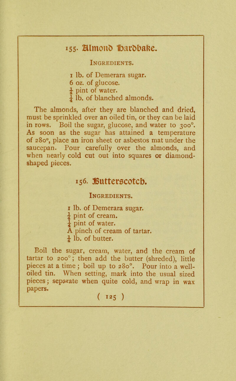 iss- Hlmon& IFjacbbafte. Ingredients. I lb. of Demerara sugar. 6 oz. of glucose. ^ pint of water. J lb. of blanched almonds. The almonds, after they are blanched and dried, must be sprinkled over an oiled tin, or they can be laid in rows. Boil the sugar, glucose, and water to 300°. As soon as the sugar has attained a temperature of 280°, place an iron sheet or asbestos mat under the saucepan. Pour carefully over the almonds, and when nearly cold cut out into squares or diamond- shaped pieces. 156. asutterscotcb. Ingredients. I lb. of Demerara sugar. J pint of cream. J pint of water. A pinch of cream of tartar, lb. of butter. Boil the sugar, cream, water, and the cream of tartar to 200°; then add the butter (shreded), little pieces at a time; boil up to 280°. Pour into a well- oiled tin. When setting, mark into the usual sized pieces; separate when quite cold, and wrap in wax papers. ( >25 )