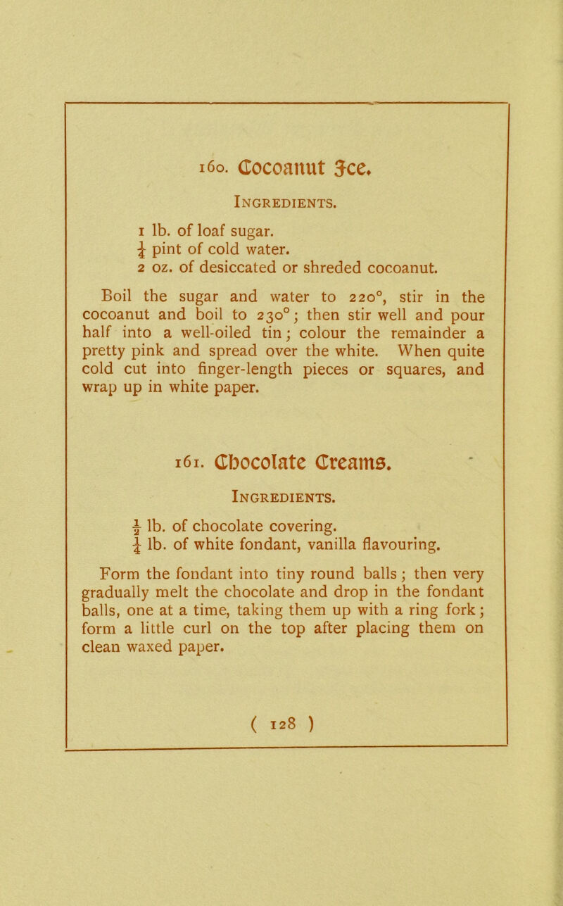 Ingredients. 1 lb. of loaf sugar. ^ pint of cold water. 2 oz. of desiccated or shreded cocoanut. Boil the sugar and water to 220°, stir in the cocoanut and boil to 230°; then stir well and pour half into a well-oiled tin; colour the remainder a pretty pink and spread over the white. When quite cold cut into finger-length pieces or squares, and wrap up in white paper. 161. Chocolate Creams. Ingredients. ^ lb. of chocolate covering, j lb. of white fondant, vanilla flavouring. Form the fondant into tiny round balls; then very gradually melt the chocolate and drop in the fondant balls, one at a time, taking them up with a ring fork; form a little curl on the top after placing them on clean waxed paper.