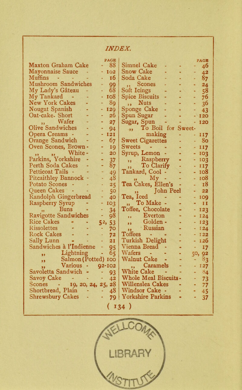 Maxton Graham Cake PAGE - 88 Simnel Cake PAGE 46 Mayonnaise Sauce - 102 Snow Cake - 42 Muffins - 16 Soda Cake 87 Mushroom Sandwiches - 99 ,, Scones 24 My Lady’s Gateau - - 68 Soft Icings 58 My Tankard - 108 Spice Biscuits - 76 New York Cakes - 89 ,, Nuts 36 Nougat Spanish - 129 Sponge Cake - 43 Oat-cake- Short - 26 Spun Sugar 120 ,, Wafer - 27 Sugar, Spun 120 Olive Sandwiches Opera Creams - - 94 - 121 ,, To Boil for making Sweet- 117 Orange Sandwich - 67 Sweet Cigarettes 80 Oven Scones, Brown - - 19 Sweets 117 „ „ White- - 20 Syrup, Lemon - 103 Parkins, Yorkshire - - 37 ,, Raspberry 103 Perth Soda Cakes - 87 ,, To Clarify 117 Petticoat Tails - - 49 Tankard, Cool - 108 Pitcaithley Bannock - - 48 „ My - 108 Potato Scones - - 25 Tea Cakes, Ellen’s 18 Queen Cakes - 50 ,, John Peel 22 Randolph Gingerbread - 40 Tea, Iced 109 Raspberry Syrup - 103 ,, To Make - II „ Buns - 34 Toffee, Chocolate 123 Ravigotte Sandwiches - 98 ,, Everton 124 Rice Cakes 52, 53 ,, Golden • 123 Rissolettes - 70 ,, Russian 124 Rock Cakes - 72 Toffees - 122 Sally Lunn - 21 Turkish Delight 126 Sandwiches a I'lndienne - 95 Vieima Bread - 17 „ Lightning - 65 Wafers 50, 92 ,, Salmon (Potted) 100 Walnut Cake - - 83 ,, Various - 92-102 ,, Caramels - 127 Savoletta Sandwich - - 93 White Cake - - 84 Savoy Cake - 42 Whole Meal Biscuits- - 73 Scones - 19, 20, 24, Shortbread, Plain 25, 28 Willenslea Cakes - 77 - 48 Windsor Cake - - 45 Shrewsbury Cakes ■ 79 Yorkshire Parkins - 37 ( 134 ) LIBRARY