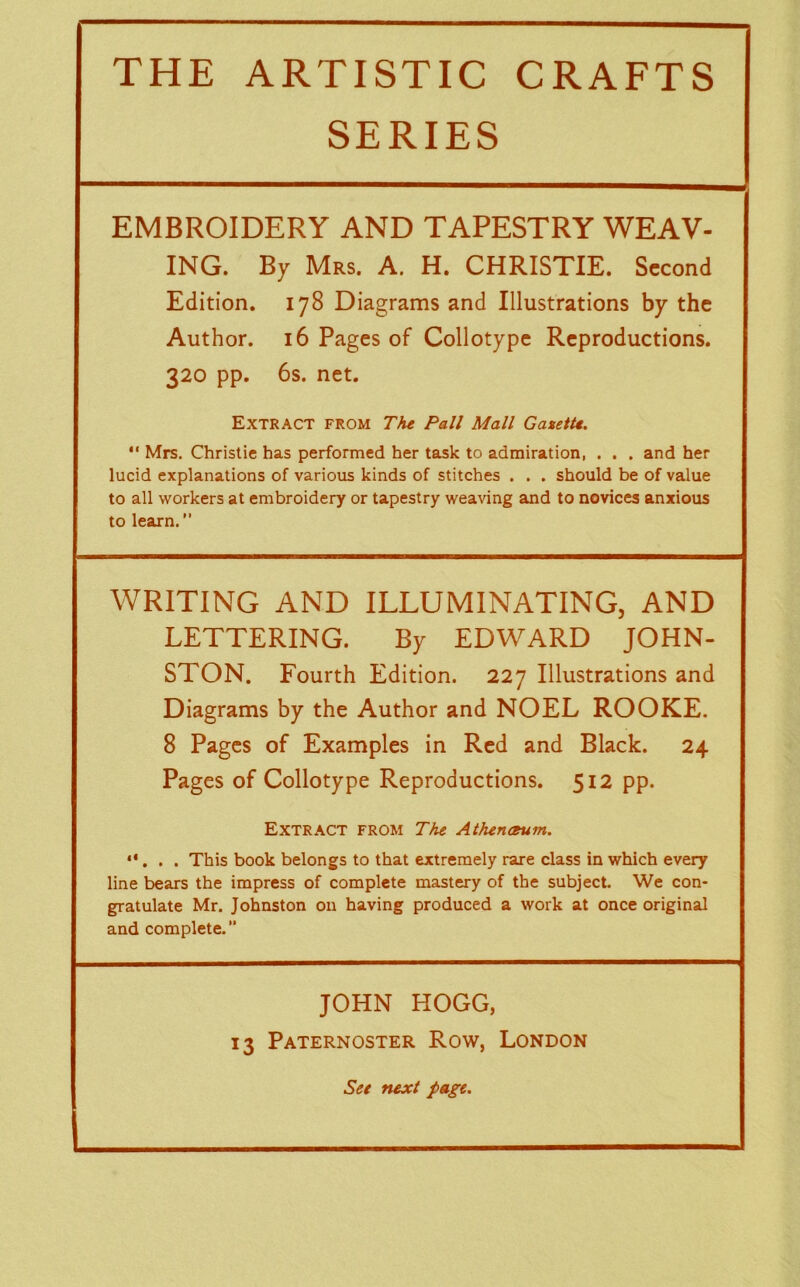 SERIES EMBROIDERY AND TAPESTRY WEAV- ING. By Mrs. A. H. CHRISTIE. Second Edition. 178 Diagrams and Illustrations by the Author. 16 Pages of Collotype Reproductions. 320 pp. 6s. net. Extract from The Pall Mall Gazette. “ Mrs. Christie has performed her task to admiration, . . . and her lucid explanations of various kinds of stitches . . . should be of value to all workers at embroidery or tapestry weaving and to novices anxious to learn. WRITING AND ILLUMINATING, AND LETTERING. By EDWARD JOHN- STON. Fourth Edition. 227 Illustrations and Diagrams by the Author and NOEL ROOKE. 8 Pages of Examples in Red and Black. 24 Pages of Collotype Reproductions. 512 pp. Extract from The Athenceum. . This book belongs to that extremely rare class in which every line bears the impress of complete mastery of the subject. We con- gratulate Mr. Johnston on having produced a work at once original and complete. JOHN HOGG, 13 Paternoster Row, London See next page. -