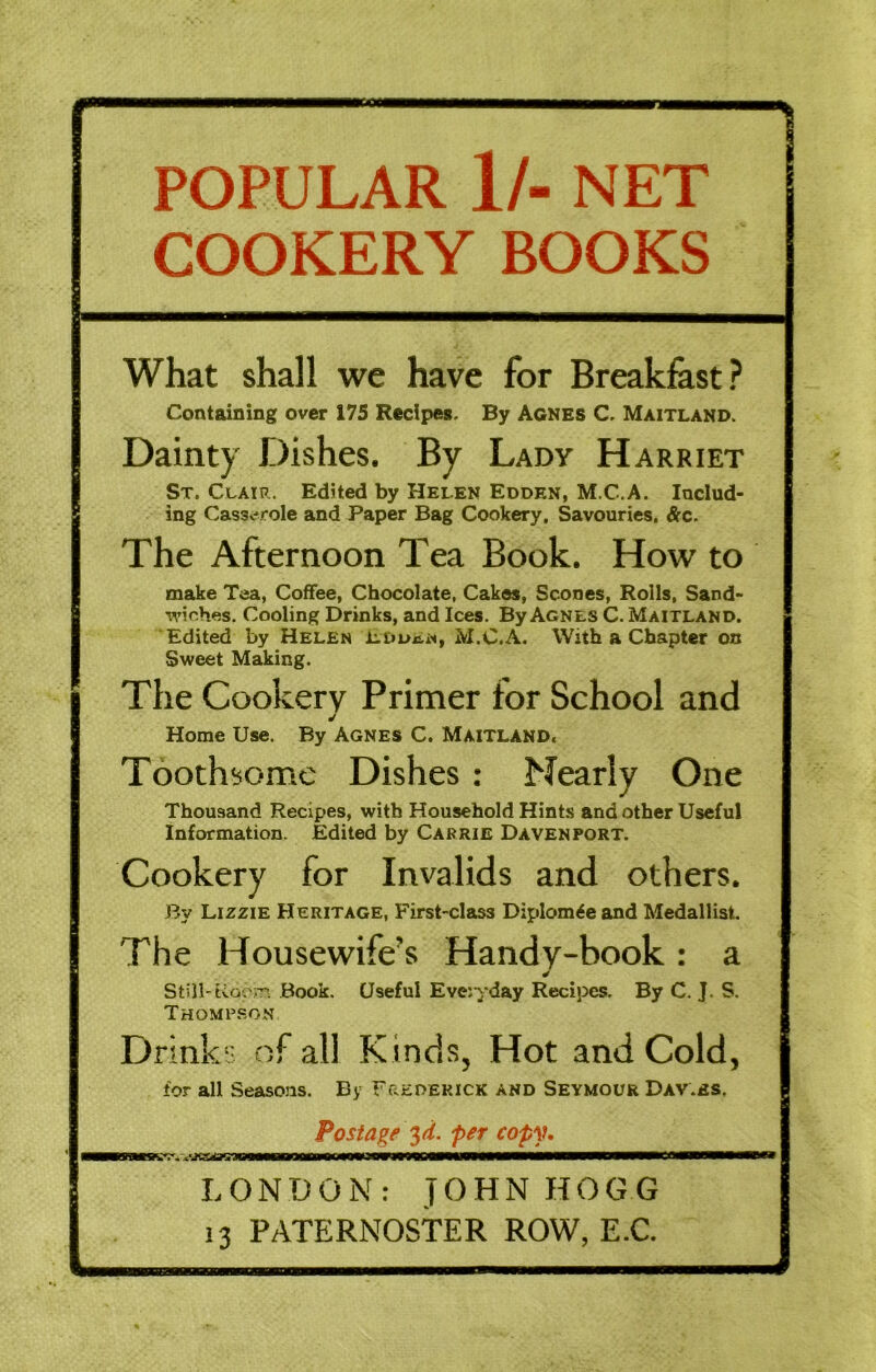 POPULAR 1/- NET COOKERY BOOKS What shall we have for Breakfest? Containing over 175 Recipes. By Agnes C. Maitland. Dainty Dishes. By Lady Harriet !St. Clair. Edited by Helen Eoden, M.C.A. Includ- ing CassvM*ole and Paper Bag Cookery, Savouries, &c. The Afternoon Tea Book. How to make Tea, Coffee, Chocolate, Cakes, Scones, Rolls, Sand- wiches. Cooling Drinks, and Ices. By Agnes C. Maitland. Edited by Helen Eduen, M.C.A. With a Chapter on Sweet Making. The Cookery Primer for School and Home Use. By Agnes C. Maitland. Tooth!some Dishes : Nearly One Thousand Recipes, with Household Hints and other Useful Information. Edited by Carrie Davenport. Cookery for Invalids and others. By Lizzie Heritage, First-class Diplom^eand Medallist. The Housewife’s Handy-book: a Still'tiooiT'. Book. Useful Eve:yday Recipes. By C. J. S. Thompson Drinks of all Kinds, Hot and Cold, for all Seasons. By Frederick and Seymour Dav.es. Postage '^d. per cop\u LONDON: JOHN HOGG