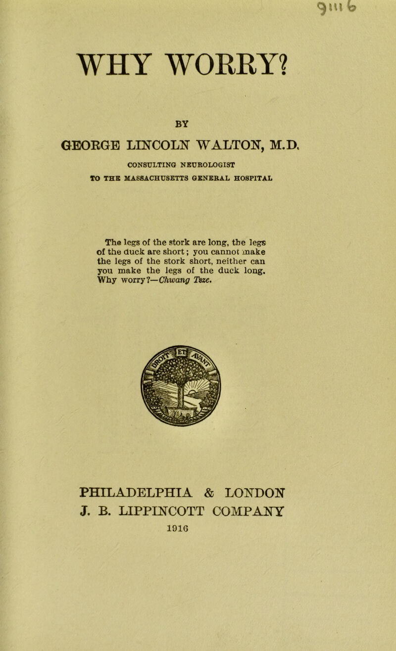 WHY WORRY? BY GEORGE LINCOLN WALTON, M.D. CONSULTING NEUROLOGIST TO THE MASSACHUSETTS GENERAL HOSPITAL The legs of the stork are long, the legs of the duck are short; you cannot make the legs of the stork short, neither can you make the legs of the duck long. Why worry ?— Chwang Tsze. PHILADELPHIA & LONDON J. B. LIPPINCOTT COMPANY 1910