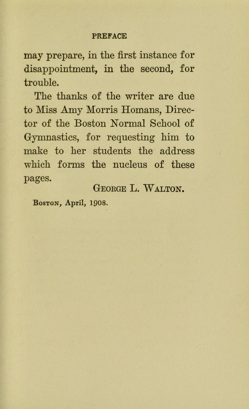 may prepare, in the first instance for disappointment, in the second, for trouble. The thanks of the writer are due to Miss Amy Morris Homans, Direc- tor of the Boston Normal School of Gymnastics, for requesting him to make to her students the address which forms the nucleus of these pages. George L. Walton. Boston, April, 1908.