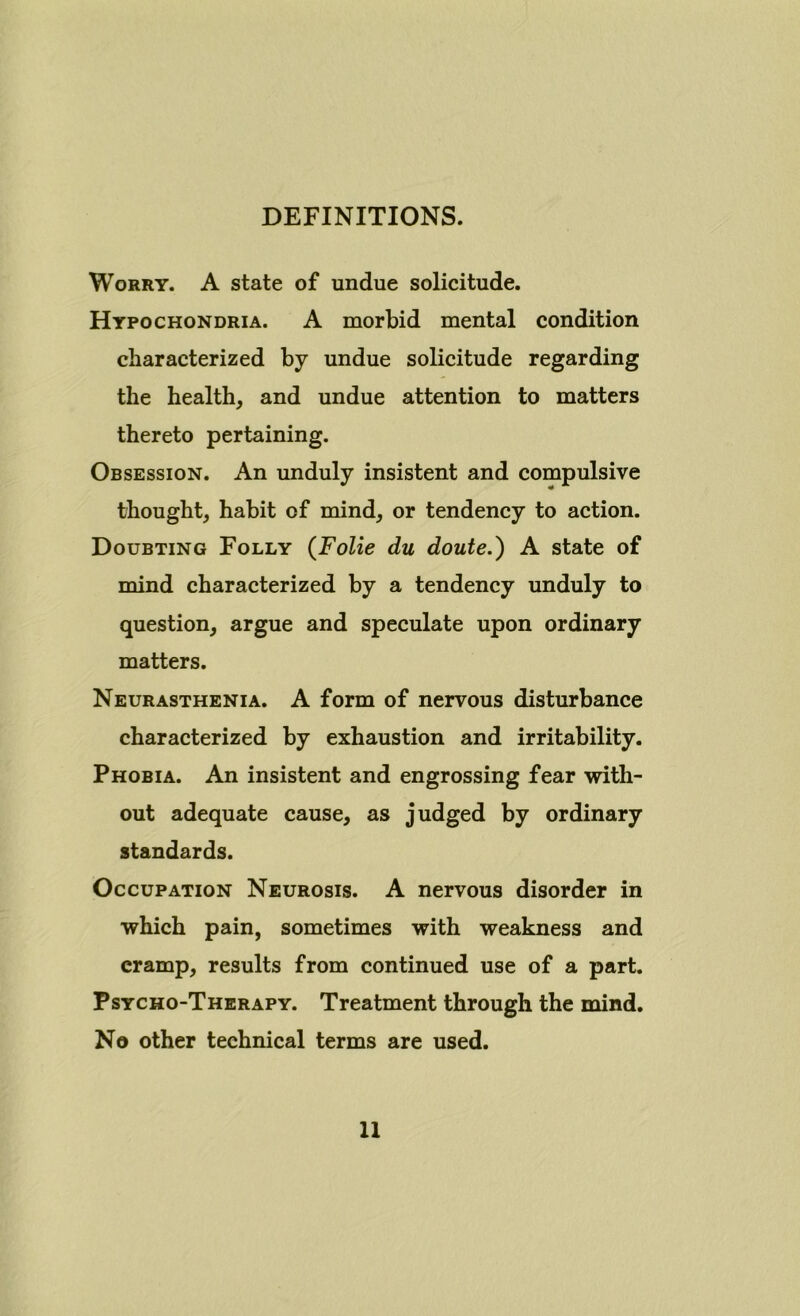 DEFINITIONS. Worry. A state of undue solicitude. Hypochondria. A morbid mental condition characterized by undue solicitude regarding the health, and undue attention to matters thereto pertaining. Obsession. An unduly insistent and compulsive thought, habit of mind, or tendency to action. Doubting Folly (Folie du doute.) A state of mind characterized by a tendency unduly to question, argue and speculate upon ordinary matters. Neurasthenia. A form of nervous disturbance characterized by exhaustion and irritability. Phobia. An insistent and engrossing fear with- out adequate cause, as judged by ordinary standards. Occupation Neurosis. A nervous disorder in which pain, sometimes with weakness and cramp, results from continued use of a part. Psycho-Therapy. Treatment through the mind. No other technical terms are used.