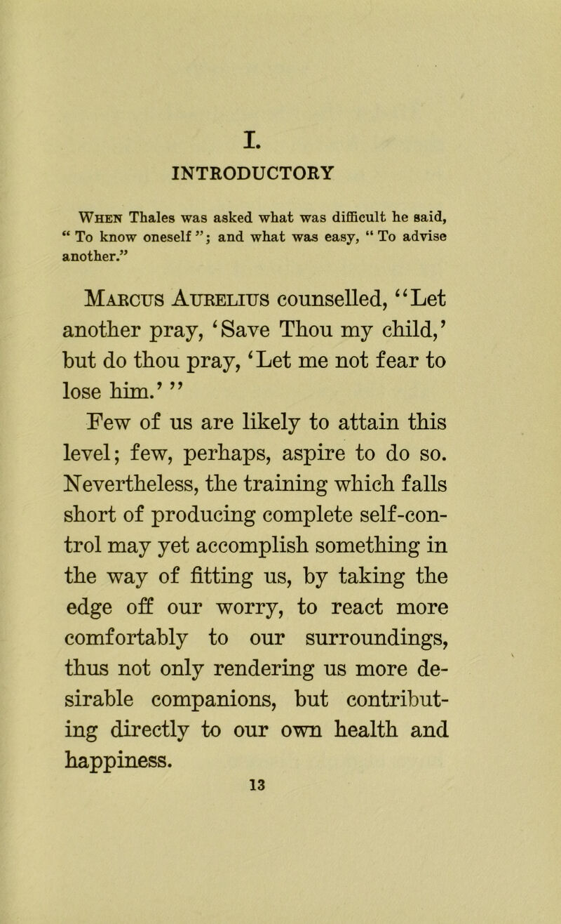 I. INTRODUCTORY When Thales was asked what was difficult he said, “ To know oneself ”; and what was easy, “ To advise another.” Marcus Aurelius counselled, “Let another pray, ‘Save Thou my child,’ but do thou pray, ‘Let me not fear to lose him.’ ” Few of us are likely to attain this level; few, perhaps, aspire to do so. Nevertheless, the training which falls short of producing complete self-con- trol may yet accomplish something in the way of fitting us, by taking the edge off our worry, to react more comfortably to our surroundings, thus not only rendering us more de- sirable companions, but contribut- ing directly to our own health and happiness.