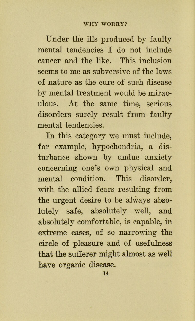 Under the ills produced by faulty mental tendencies I do not include cancer and the like. This inclusion seems to me as subversive of the laws of nature as the cure of such disease by mental treatment would be mirac- ulous. At the same time, serious disorders surely result from faulty mental tendencies. In this category we must include, for example, hypochondria, a dis- turbance shown by undue anxiety concerning one’s own physical and mental condition. This disorder, with the allied fears resulting from the urgent desire to be always abso- lutely safe, absolutely well, and absolutely comfortable, is capable, in extreme cases, of so narrowing the circle of pleasure and of usefulness that the sufferer might almost as well have organic disease.