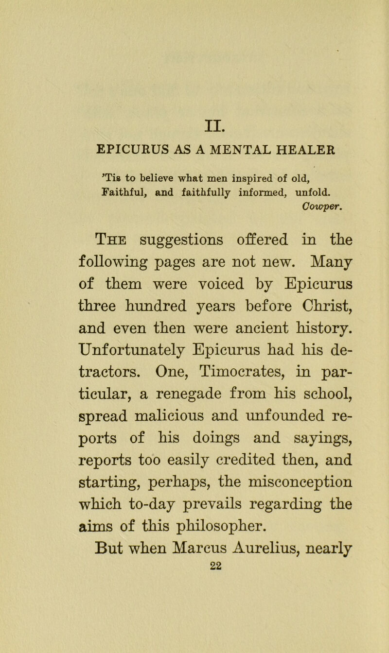 II. EPICURUS AS A MENTAL HEALER ’Tis to believe what men inspired of old, Faithful, and faithfully informed, unfold. Cowper. The suggestions offered in the following pages are not new. Many of them were voiced by Epicurus three hundred years before Christ, and even then were ancient history. Unfortunately Epicurus had his de- tractors. One, Timocrates, in par- ticular, a renegade from his school, spread malicious and unfounded re- ports of his doings and sayings, reports too easily credited then, and starting, perhaps, the misconception which to-day prevails regarding the aims of this philosopher. But when Marcus Aurelius, nearly