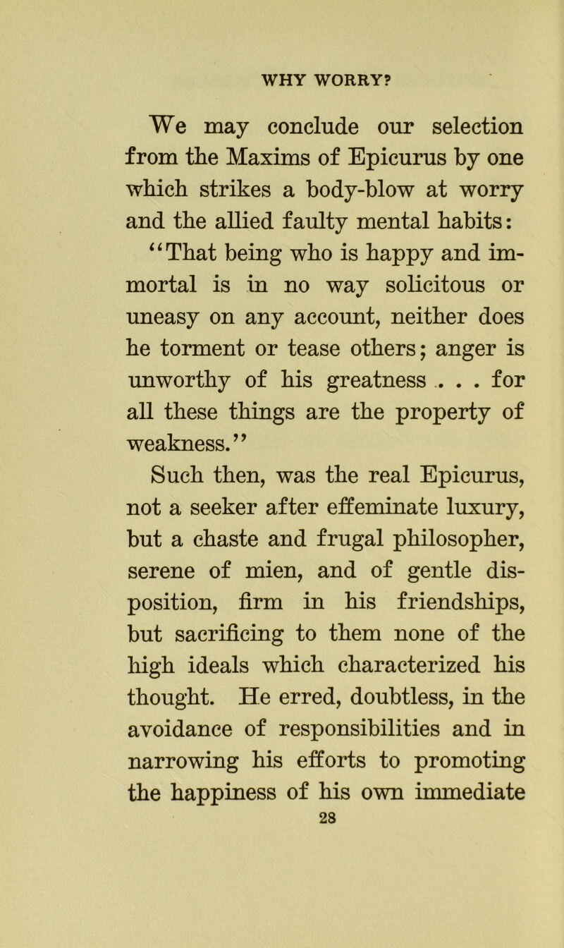 We may conclude our selection from the Maxims of Epicurus by one which strikes a body-blow at worry and the allied faulty mental habits: “That being who is happy and im- mortal is in no way solicitous or uneasy on any account, neither does he torment or tease others; anger is unworthy of his greatness . . . for all these things are the property of weakness.” Such then, was the real Epicurus, not a seeker after effeminate luxury, but a chaste and frugal philosopher, serene of mien, and of gentle dis- position, firm in his friendships, but sacrificing to them none of the high ideals which characterized his thought. He erred, doubtless, in the avoidance of responsibilities and in narrowing his efforts to promoting the happiness of his own immediate 23