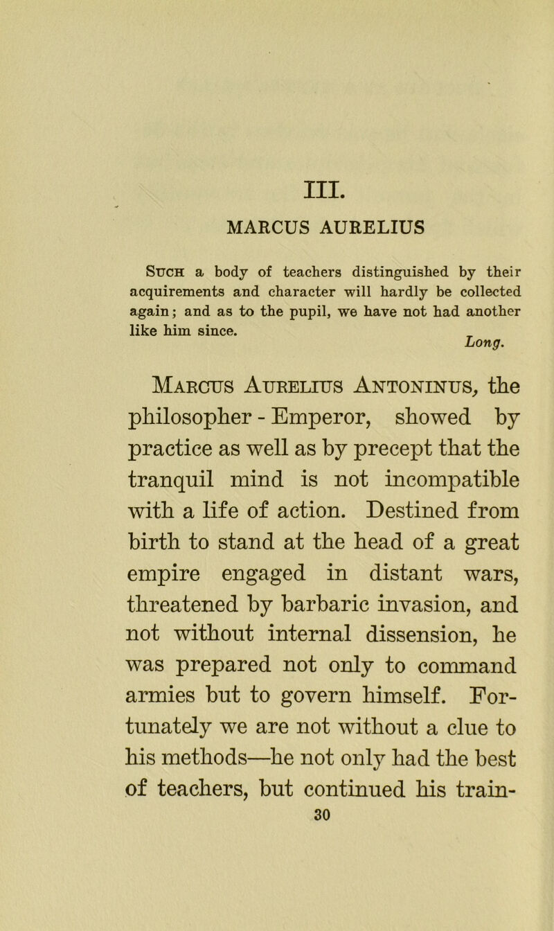 III. MARCUS AURELIUS Such a body of teachers distinguished by their acquirements and character will hardly be collected again; and as to the pupil, we have not had another like him since. Long. Marcus Aurelius Antoninus,, the philosopher - Emperor, showed by practice as well as by precept that the tranquil mind is not incompatible with a life of action. Destined from birth to stand at the head of a great empire engaged in distant wars, threatened by barbaric invasion, and not without internal dissension, he was prepared not only to command armies but to govern himself. For- tunately we are not without a clue to his methods—he not only had the best of teachers, but continued his train-