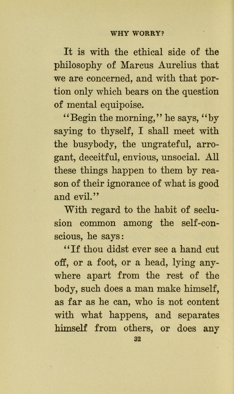 It is with the ethical side of the philosophy of Marcus Aurelius that we are concerned, and with that por- tion only which bears on the question of mental equipoise. “Begin the morning,” he says, “by saying to thyself, I shall meet with the busybody, the ungrateful, arro- gant, deceitful, envious, unsocial. All these things happen to them by rea- son of their ignorance of what is good and evil.” With regard to the habit of seclu- sion common among the self-con- scious, he says: “If thou didst ever see a hand cut off, or a foot, or a head, lying any- where apart from the rest of the body, such does a man make himself, as far as he can, who is not content with what happens, and separates himself from others, or does any