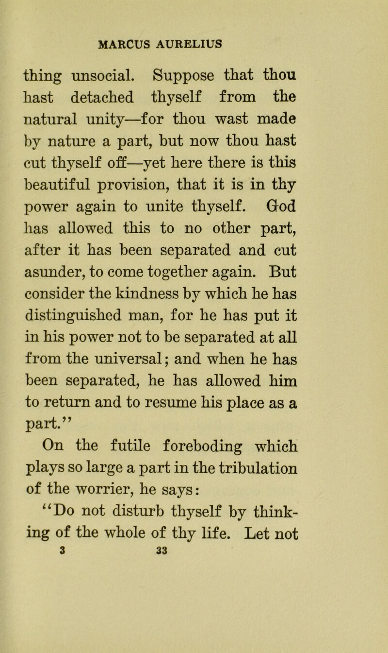 thing unsocial. Suppose that thou hast detached thyself from the natural unity—for thou wast made by nature a part, but now thou hast cut thyself off—yet here there is this beautiful provision, that it is in thy power again to unite thyself. God has allowed this to no other part, after it has been separated and cut asunder, to come together again. But consider the kindness by which he has distinguished man, for he has put it in his power not to be separated at all from the universal; and when he has been separated, he has allowed him to return and to resume his place as a part.” On the futile foreboding which plays so large a part in the tribulation of the worrier, he says: “Do not disturb thyself by think- ing of the whole of thy life. Let not