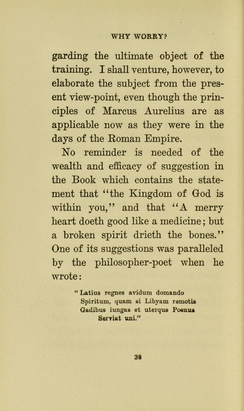 gar ding the ultimate object of the training. I shall venture, however, to elaborate the subject from the pres- ent view-point, even though the prin- ciples of Marcus Aurelius are as applicable now as they were in the days of the Roman Empire. No reminder is needed of the wealth and efficacy of suggestion in the Book which contains the state- ment that “the Kingdom of God is within you,” and that “A merry heart doeth good like a medicine; but a broken spirit drieth the bones.” One of its suggestions was paralleled by the philosopher-poet when he wrote: “ Latius regnes avidura domando Spiritual, quam si Libyam remotis Gadibus iungas et uterque Poenua Serriat uni.”