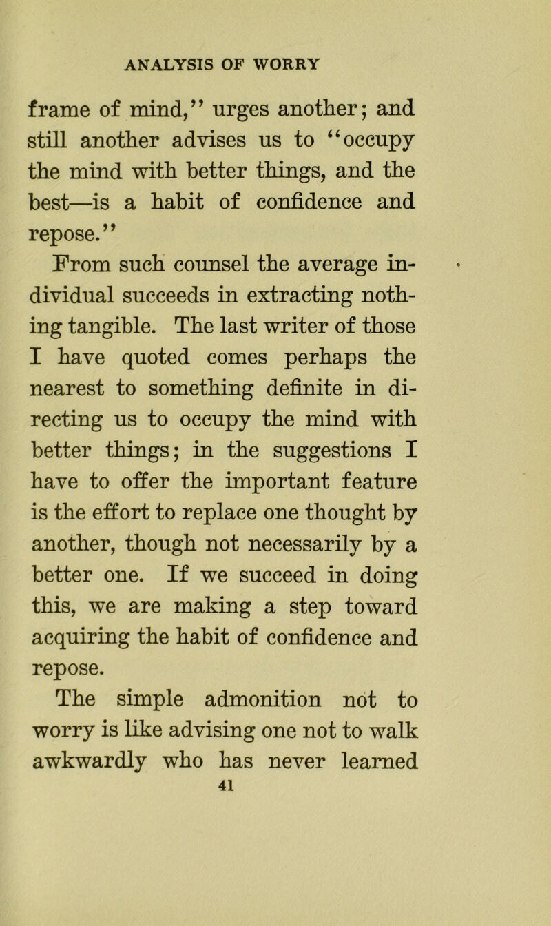 frame of mind,” urges another; and still another advises us to “ occupy the mind with better things, and the best—is a habit of confidence and repose.” From such counsel the average in- dividual succeeds in extracting noth- ing tangible. The last writer of those I have quoted comes perhaps the nearest to something definite in di- recting us to occupy the mind with better things; in the suggestions I have to offer the important feature is the effort to replace one thought by another, though not necessarily by a better one. If we succeed in doing this, we are making a step toward acquiring the habit of confidence and repose. The simple admonition not to worry is like advising one not to walk awkwardly who has never learned