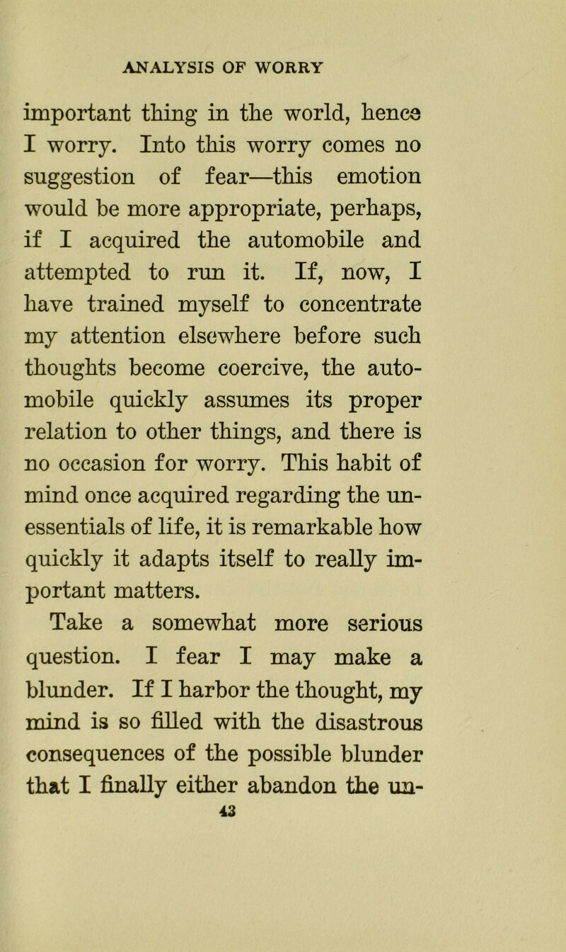 important thing in the world, hence I worry. Into this worry comes no suggestion of fear—this emotion would be more appropriate, perhaps, if I acquired the automobile and attempted to run it. If, now, I have trained myself to concentrate my attention elsewhere before such thoughts become coercive, the auto- mobile quickly assumes its proper relation to other things, and there is no occasion for worry. This habit of mind once acquired regarding the un- essentials of life, it is remarkable how quickly it adapts itself to really im- portant matters. Take a somewhat more serious question. I fear I may make a blunder. If I harbor the thought, my mind is so filled with the disastrous consequences of the possible blunder that I finally either abandon the un-