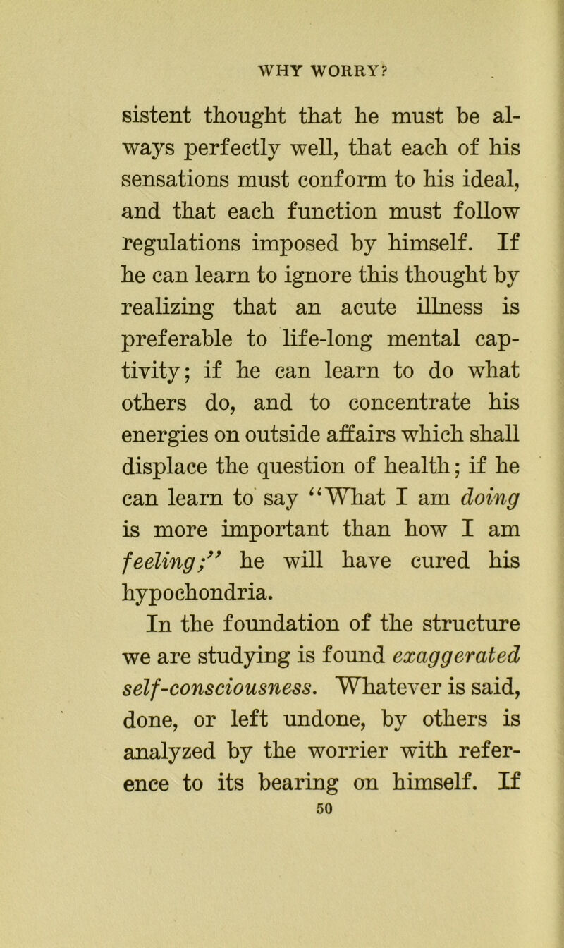 sistent thought that he must be al- ways perfectly well, that each of his sensations must conform to his ideal, and that each function must follow regulations imposed by himself. If he can learn to ignore this thought by realizing that an acute illness is preferable to life-long mental cap- tivity; if he can learn to do what others do, and to concentrate his energies on outside affairs which shall displace the question of health; if he can learn to say “What I am doing is more important than how I am feeling;” he will have cured his hypochondria. In the foundation of the structure we are studying is found exaggerated self-consciousness. Whatever is said, done, or left undone, by others is analyzed by the worrier with refer- ence to its bearing on himself. If