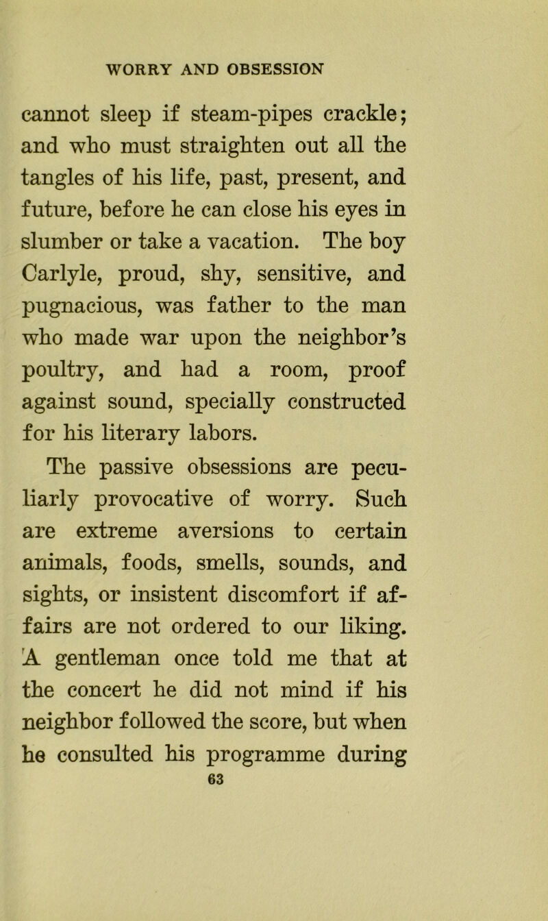 cannot sleep if steam-pipes crackle; and who must straighten out all the tangles of his life, past, present, and future, before he can close his eyes in slumber or take a vacation. The boy Carlyle, proud, shy, sensitive, and pugnacious, was father to the man who made war upon the neighbor’s poultry, and had a room, proof against sound, specially constructed for his literary labors. The passive obsessions are pecu- liarly provocative of worry. Such are extreme aversions to certain animals, foods, smells, sounds, and sights, or insistent discomfort if af- fairs are not ordered to our liking. A gentleman once told me that at the concert he did not mind if his neighbor followed the score, but when he consulted his programme during