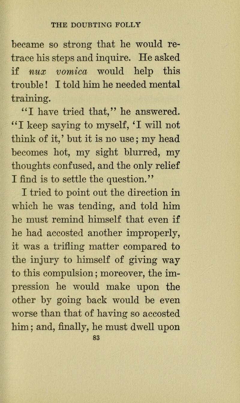 became so strong that he would re- trace his steps and inquire. He asked if nux vomica would help this trouble! I told him he needed mental training. “I have tried that,” he answered. “I keep saying to myself, ‘I will not think of it, ’ but it is no use; my head becomes hot, my sight blurred, my thoughts confused, and the only relief I find is to settle the question. ’ ’ I tried to point out the direction in which he was tending, and told him he must remind himself that even if he had accosted another improperly, it was a trifling matter compared to the injury to himself of giving way to this compulsion; moreover, the im- pression he would make upon the other by going back would be even worse than that of having so accosted him; and, finally, he must dwell upon