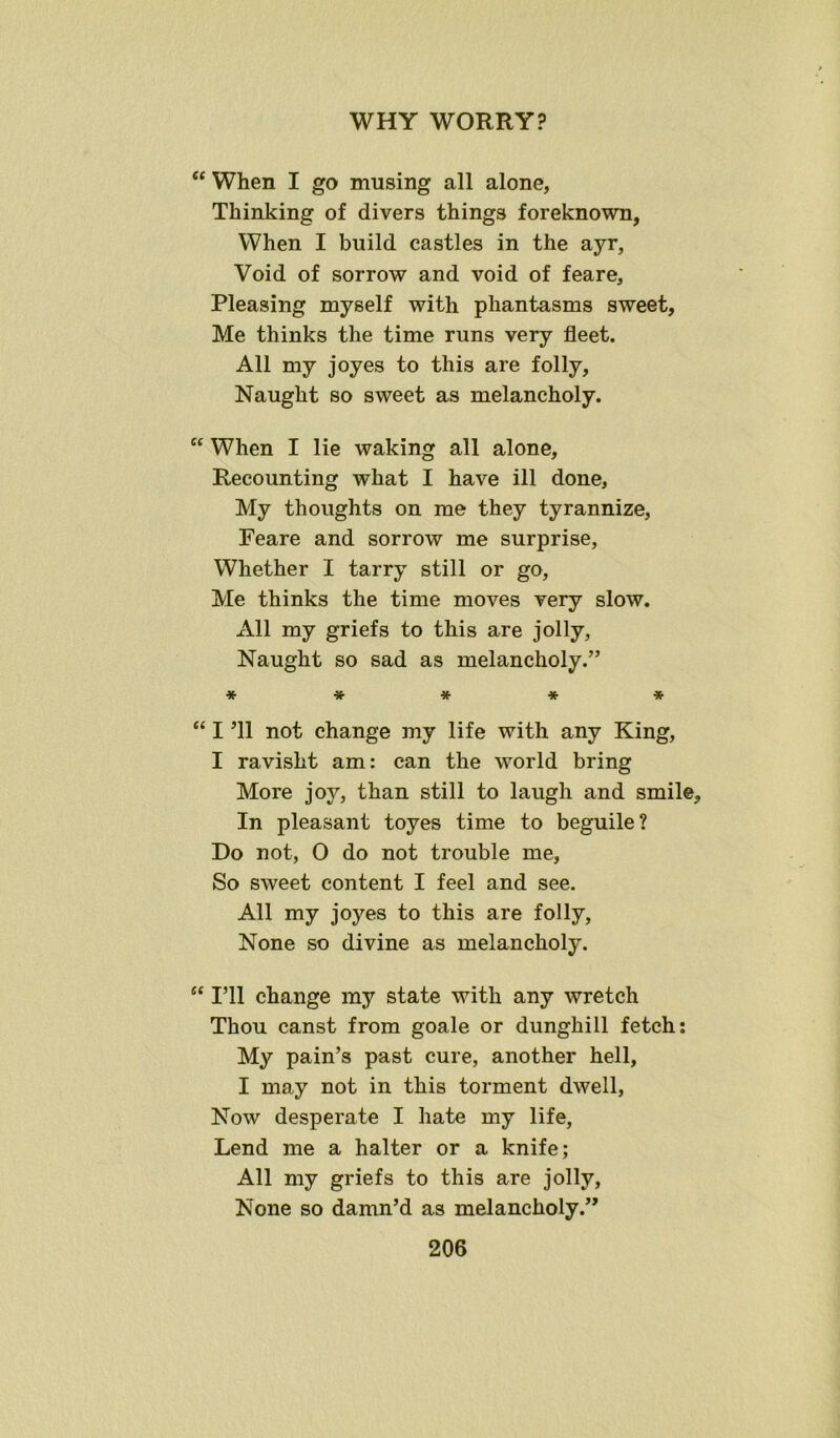 “ When I go musing all alone, Thinking of divers things foreknown, When I build castles in the ayr, Void of sorrow and void of feare. Pleasing myself with phantasms sweet, Me thinks the time runs very fleet. All my joyes to this are folly, Naught so sweet as melancholy. C( When I lie waking all alone. Recounting what I have ill done, My thoughts on me they tyrannize, Feare and sorrow me surprise, Whether I tarry still or go, Me thinks the time moves very slow. All my griefs to this are jolly, Naught so sad as melancholy.” •*•***■*• “ I ’ll not change my life with any King, I ravisht am: can the world bring More joy, than still to laugh and smile. In pleasant toyes time to beguile? Do not, 0 do not trouble me, So sweet content I feel and see. All my joyes to this are folly, None so divine as melancholy. “ I’ll change my state with any wretch Thou canst from goale or dunghill fetch: My pain’s past cure, another hell, I may not in this torment dwell, Now desperate I hate my life, Lend me a halter or a knife; All my griefs to this are jolly, None so damn’d as melancholy.”