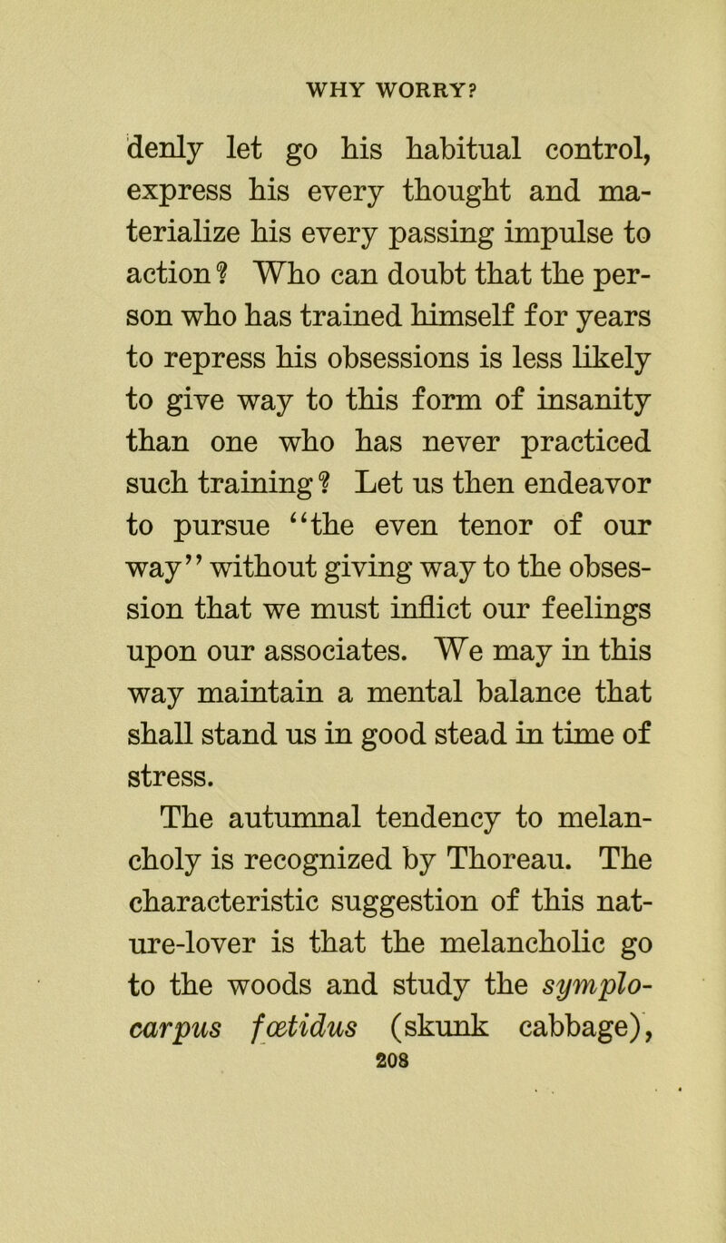 denly let go his habitual control, express his every thought and ma- terialize his every passing impulse to action ? Who can doubt that the per- son who has trained himself for years to repress his obsessions is less likely to give way to this form of insanity than one who has never practiced such training ? Let us then endeavor to pursue “the even tenor of our way” wuthout giving way to the obses- sion that we must inflict our feelings upon our associates. We may in this way maintain a mental balance that shall stand us in good stead in time of stress. The autumnal tendency to melan- choly is recognized by Thoreau. The characteristic suggestion of this nat- ure-lover is that the melancholic go to the woods and study the symplo- carpus fcetidus (skunk cabbage),