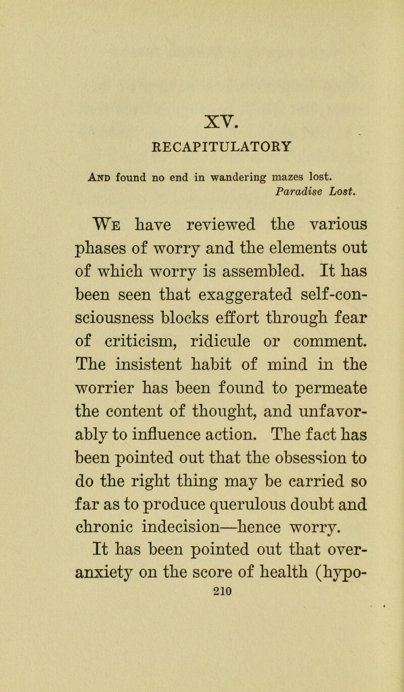 XY. RECAPITULATORY And found no end in wandering mazes lost. Paradise Lost. We have reviewed the various phases of worry and the elements out of which worry is assembled. It has been seen that exaggerated self-con- sciousness blocks effort through fear of criticism, ridicule or comment. The insistent habit of mind in the worrier has been found to permeate the content of thought, and unfavor- ably to influence action. The fact has been pointed out that the obsession to do the right thing may be carried so far as to produce querulous doubt and chronic indecision—hence worry. It has been pointed out that over- anxiety on the score of health (hypo-