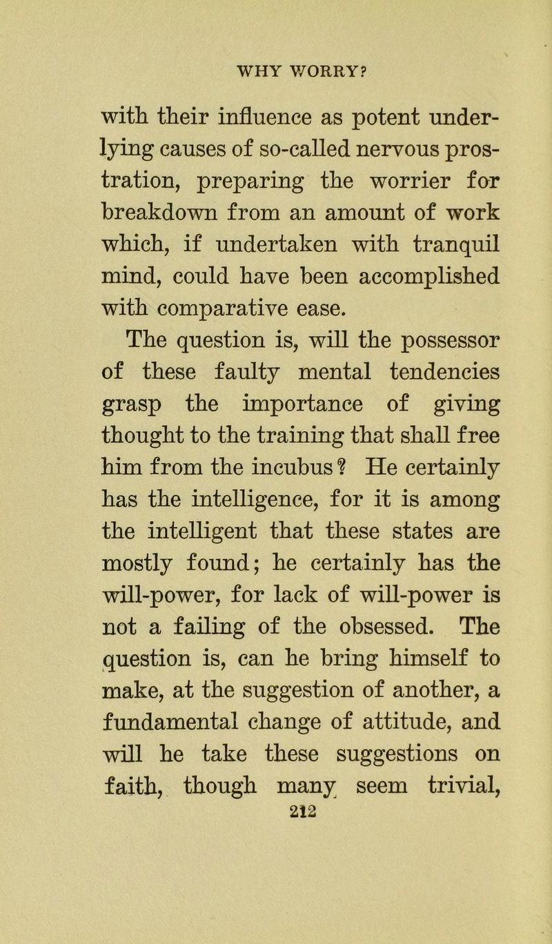with their influence as potent under- lying causes of so-called nervous pros- tration, preparing the worrier for breakdown from an amount of work which, if undertaken with tranquil mind, could have been accomplished with comparative ease. The question is, will the possessor of these faulty mental tendencies grasp the importance of giving thought to the training that shall free him from the incubus ? He certainly has the intelligence, for it is among the intelligent that these states are mostly found; he certainly has the will-power, for lack of will-power is not a failing of the obsessed. The question is, can he bring himself to make, at the suggestion of another, a fundamental change of attitude, and will he take these suggestions on faith, though many seem trivial,