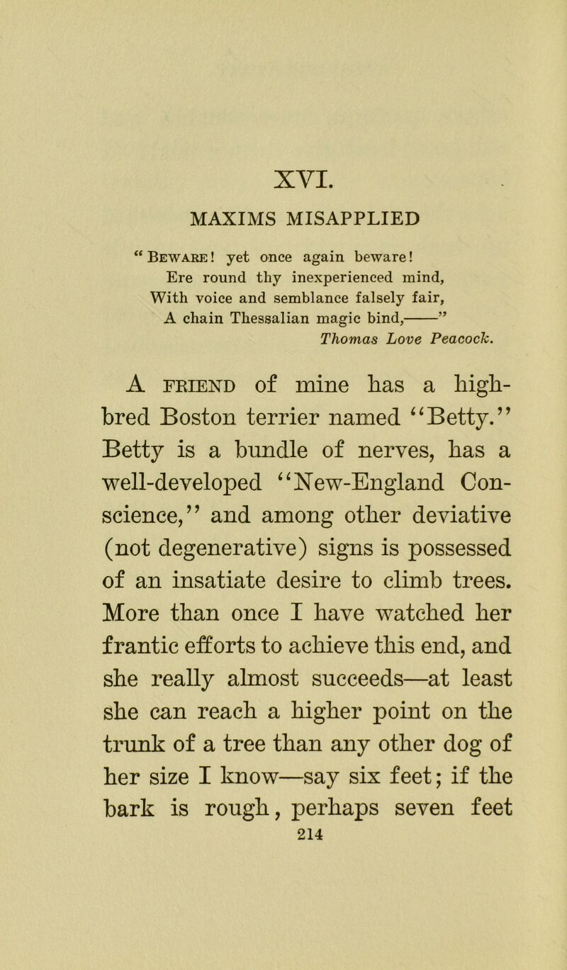 XVI. MAXIMS MISAPPLIED “ Beware ! yet once again beware! Ere round thy inexperienced mind, With voice and semblance falsely fair, A chain Thessalian magic bind, ” Thomas Love Peacock. A friend of mine has a high- bred Boston terrier named “Betty.” Betty is a bundle of nerves, has a well-developed “ISTew-England Con- science/ ’ and among other deviative (not degenerative) signs is possessed of an insatiate desire to climb trees. More than once I have watched her frantic efforts to achieve this end, and she really almost succeeds—at least she can reach a higher point on the trunk of a tree than any other dog of her size I know—say six feet; if the bark is rough, perhaps seven feet