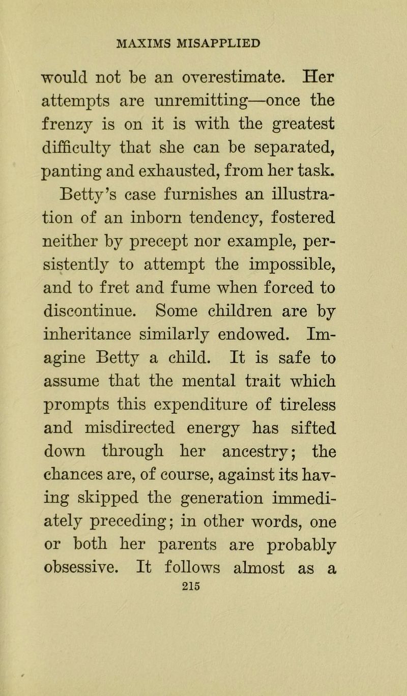would not be an overestimate. Her attempts are unremitting—once the frenzy is on it is with the greatest difficulty that she can be separated, panting and exhausted, from her task. Betty’s case furnishes an illustra- tion of an inborn tendency, fostered neither by precept nor example, per- sistently to attempt the impossible, and to fret and fume when forced to discontinue. Some children are by inheritance similarly endowed. Im- agine Betty a child. It is safe to assume that the mental trait which prompts this expenditure of tireless and misdirected energy has sifted down through her ancestry; the chances are, of course, against its hav- ing skipped the generation immedi- ately preceding; in other words, one or both her parents are probably obsessive. It follows almost as a