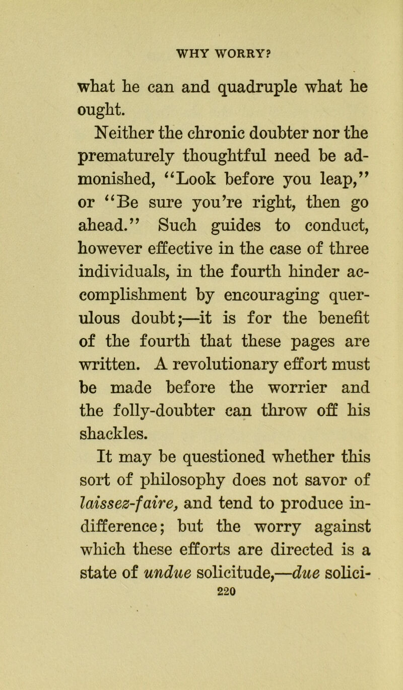 what he can and quadruple what he ought. Neither the chronic doubter nor the prematurely thoughtful need be ad- monished, “Look before you leap,” or “Be sure you’re right, then go ahead.” Such guides to conduct, however effective in the case of three individuals, in the fourth hinder ac- complishment by encouraging quer- ulous doubt;—it is for the benefit of the fourth that these pages are written. A revolutionary effort must be made before the worrier and the folly-doubter can throw off his shackles. It may be questioned whether this sort of philosophy does not savor of laissez-faire, and tend to produce in- difference ; but the worry against which these efforts are directed is a state of undue solicitude,—due solici-
