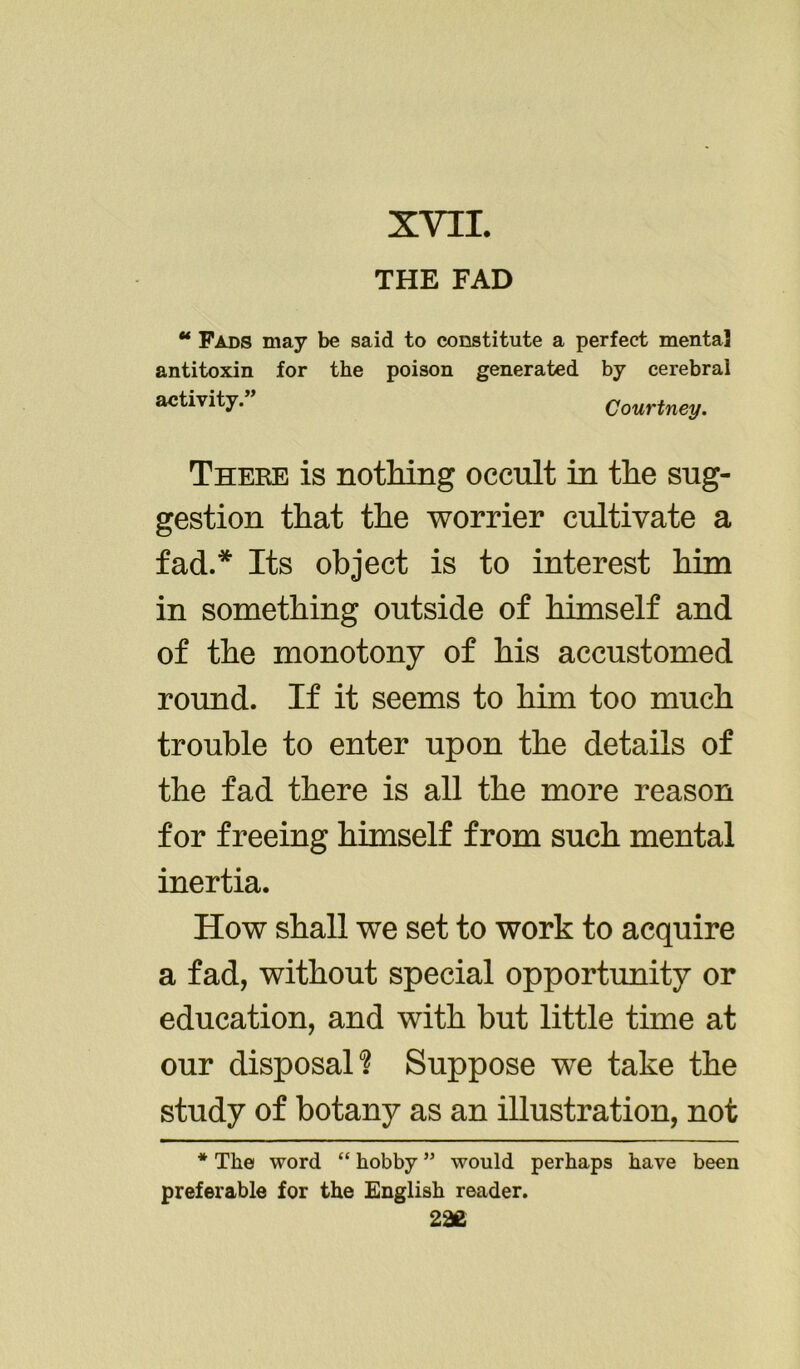 XVII. THE FAD “ Fads may be said to constitute a perfect mental antitoxin for the poison generated by cerebral activity. Courtney. There is nothing occult in the sug- gestion that the worrier cultivate a fad.* Its object is to interest him in something outside of himself and of the monotony of his accustomed round. If it seems to him too much trouble to enter upon the details of the fad there is all the more reason for freeing himself from such mental inertia. How shall we set to work to acquire a fad, without special opportunity or education, and with but little time at our disposals Suppose we take the study of botany as an illustration, not * The word “ hobby ” would perhaps have been preferable for the English reader.