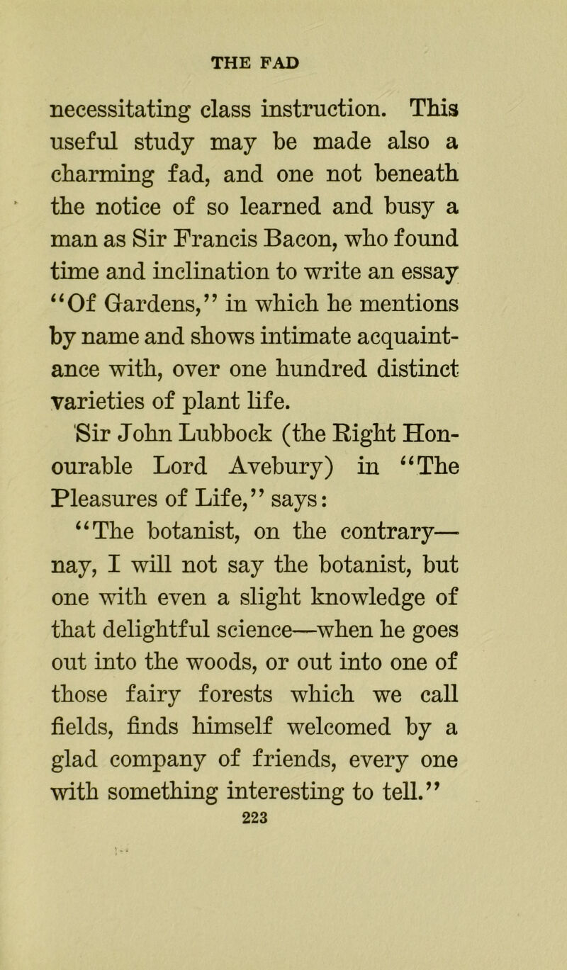 necessitating class instruction. This useful study may be made also a charming fad, and one not beneath the notice of so learned and busy a man as Sir Francis Bacon, who found time and inclination to write an essay “Of Gardens,” in which he mentions by name and shows intimate acquaint- ance with, over one hundred distinct varieties of plant life. Sir John Lubbock (the Bight Hon- ourable Lord Avebury) in “The Pleasures of Life,” says: “The botanist, on the contrary—- nay, I will not say the botanist, but one with even a slight knowledge of that delightful science—when he goes out into the woods, or out into one of those fairy forests which we call fields, finds himself welcomed by a glad company of friends, every one with something interesting to tell.”