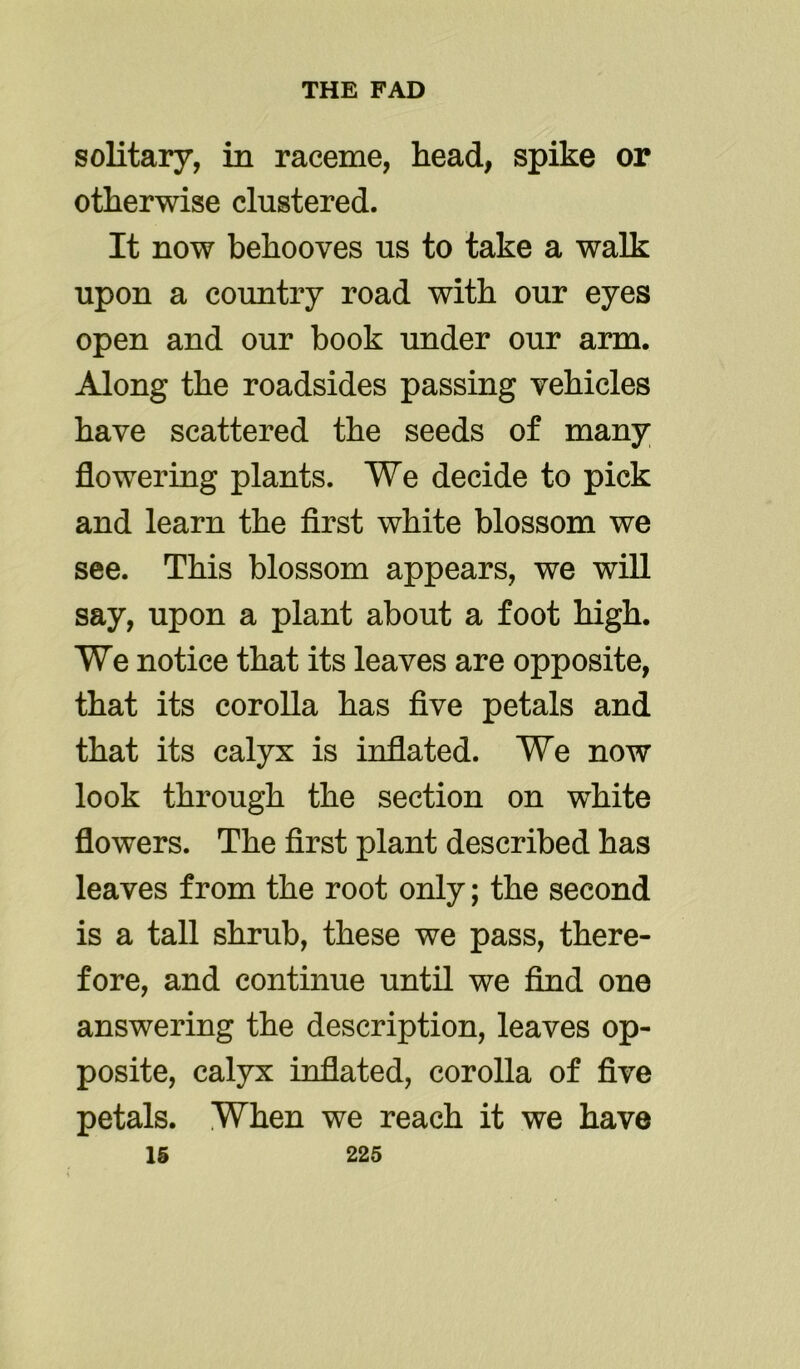 solitary, in raceme, head, spike or otherwise clustered. It now behooves us to take a walk upon a country road with our eyes open and our book under our arm. Along the roadsides passing vehicles have scattered the seeds of many flowering plants. We decide to pick and learn the first white blossom we see. This blossom appears, we will say, upon a plant about a foot high. We notice that its leaves are opposite, that its corolla has five petals and that its calyx is inflated. We now look through the section on white flowers. The first plant described has leaves from the root only; the second is a tall shrub, these we pass, there- fore, and continue until we find one answering the description, leaves op- posite, calyx inflated, corolla of five petals. When we reach it we have