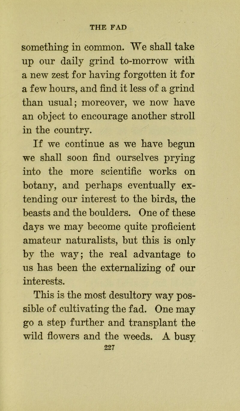 something in common. We shall take up our daily grind to-morrow with a new zest for having forgotten it for a few hours, and find it less of a grind than usual; moreover, we now have an object to encourage another stroll in the country. If we continue as we have begun we shall soon find ourselves prying into the more scientific works on botany, and perhaps eventually ex- tending our interest to the birds, the beasts and the boulders. One of these days we may become quite proficient amateur naturalists, but this is only by the way; the real advantage to us has been the externalizing of our interests. This is the most desultory way pos- sible of cultivating the fad. One may go a step further and transplant the wild flowers and the weeds. A busy