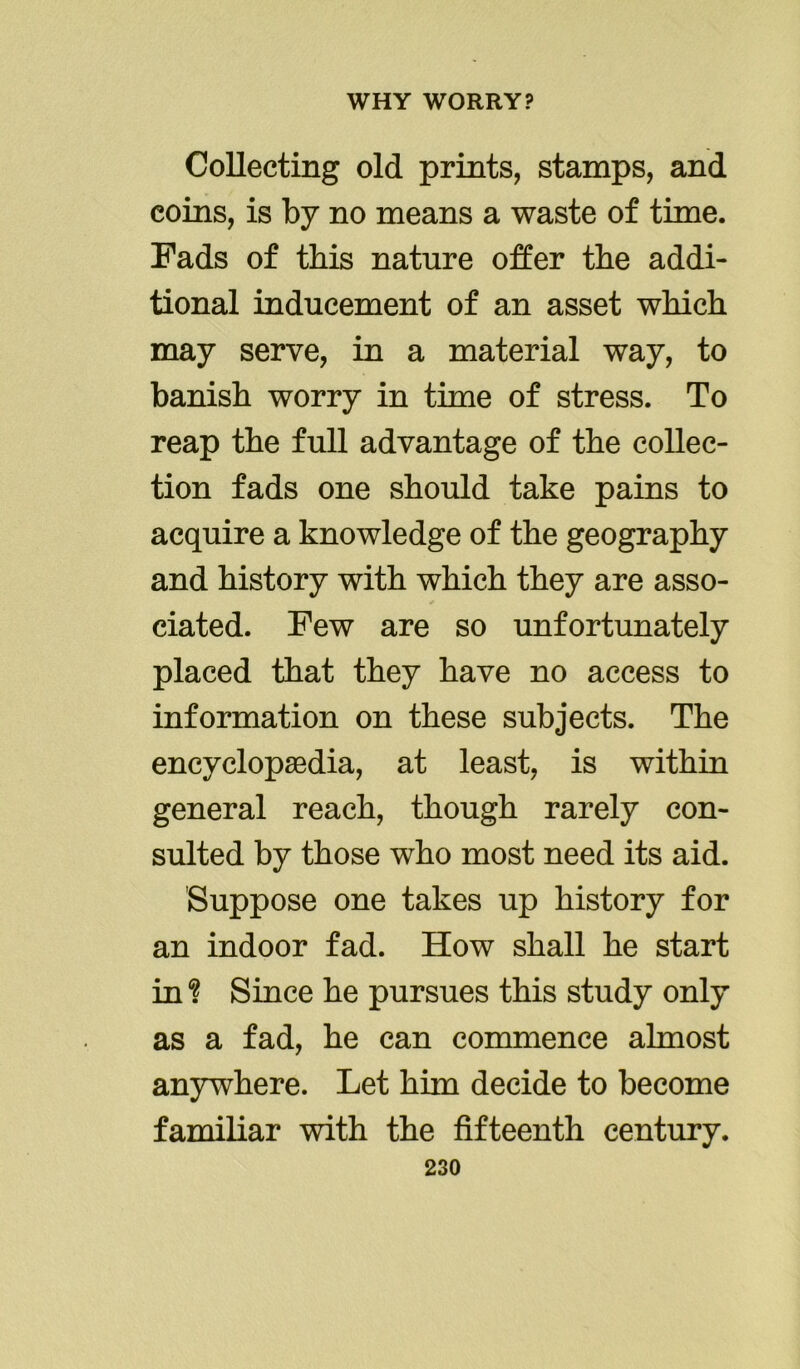 Collecting old prints, stamps, and coins, is by no means a waste of time. Fads of this nature offer the addi- tional inducement of an asset winch may serve, in a material way, to banish worry in time of stress. To reap the full advantage of the collec- tion fads one should take pains to acquire a knowledge of the geography and history with which they are asso- ciated. Few are so unfortunately placed that they have no access to information on these subjects. The encyclopaedia, at least, is within general reach, though rarely con- sulted by those who most need its aid. Suppose one takes up history for an indoor fad. How shall he start in % Since he pursues this study only as a fad, he can commence almost anywhere. Let him decide to become familiar with the fifteenth century.