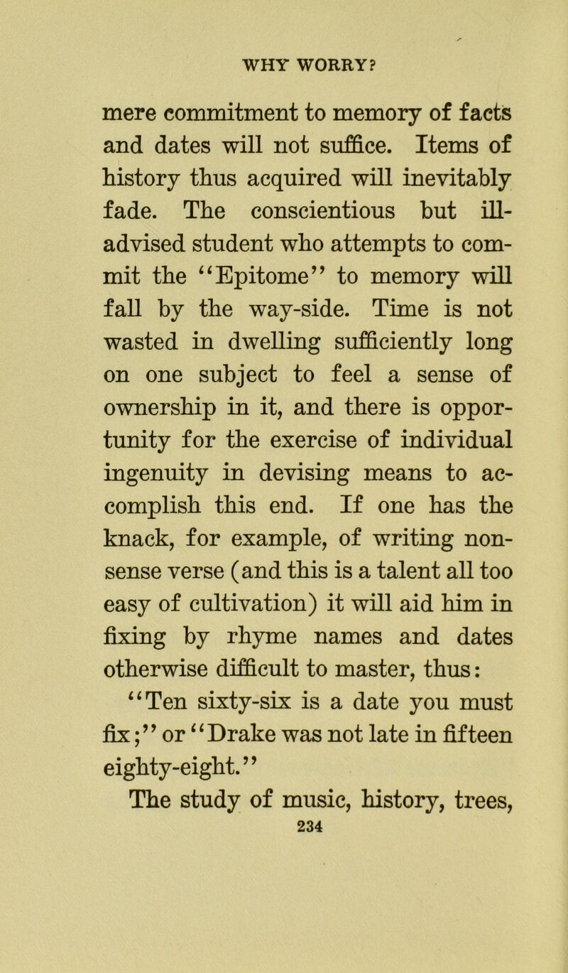 mere commitment to memory of facts and dates will not suffice. Items of history thus acquired will inevitably fade. The conscientious but ill- advised student who attempts to com- mit the “Epitome’9 to memory will fall by the way-side. Time is not wasted in dwelling sufficiently long on one subject to feel a sense of ownership in it, and there is oppor- tunity for the exercise of individual ingenuity in devising means to ac- complish this end. If one has the knack, for example, of writing non- sense verse (and this is a talent all too easy of cultivation) it will aid him in fixing by rhyme names and dates otherwise difficult to master, thus: “Ten sixty-six is a date you must fix;9 ’ or “ Drake was not late in fifteen eighty-eight.” The study of music, history, trees,