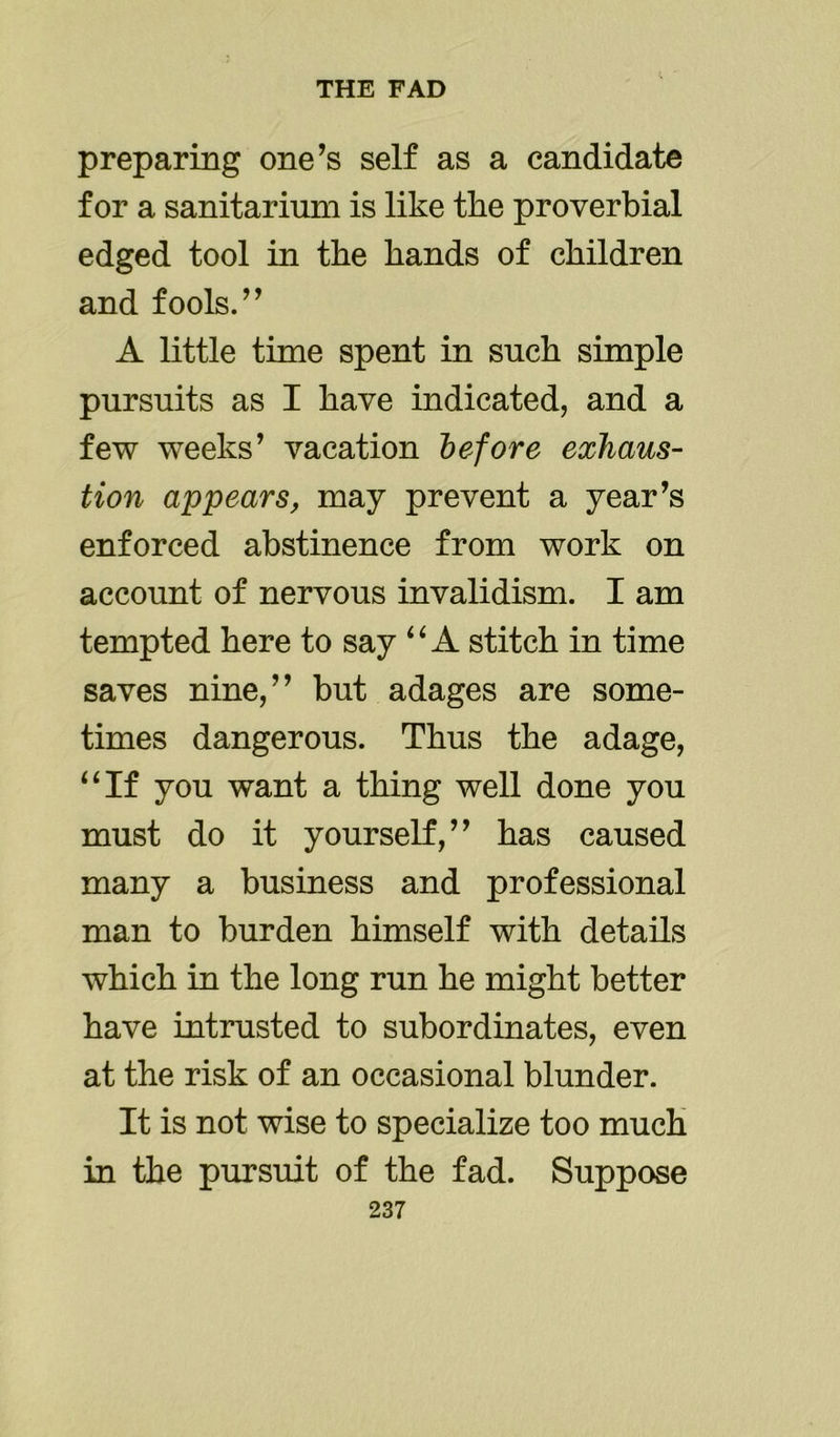 preparing one’s self as a candidate for a sanitarium is like the proverbial edged tool in the bands of children and fools.” A little time spent in such simple pursuits as I have indicated, and a few weeks’ vacation before exhaus- tion appears, may prevent a year’s enforced abstinence from work on account of nervous invalidism. I am tempted here to say “ A stitch in time saves nine,” but adages are some- times dangerous. Thus the adage, “If you want a thing well done you must do it yourself,” has caused many a business and professional man to burden himself with details which in the long run he might better have intrusted to subordinates, even at the risk of an occasional blunder. It is not wise to specialize too much in the pursuit of the fad. Suppose