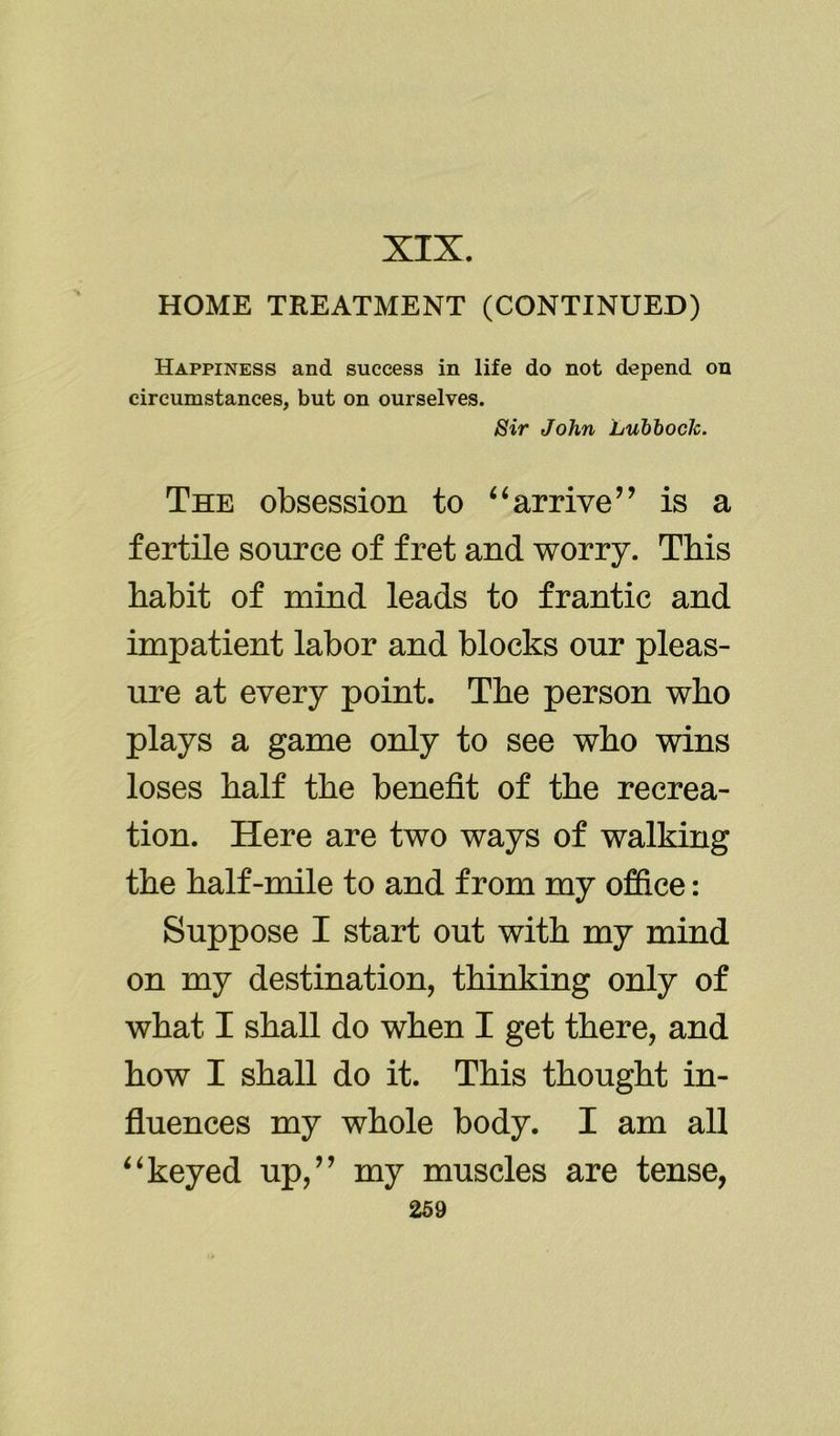 XIX. HOME TREATMENT (CONTINUED) Happiness and success in life do not depend on circumstances, but on ourselves. Sir John Lubbock. The obsession to “arrive’’ is a fertile source of fret and worry. This habit of mind leads to frantic and impatient labor and blocks our pleas- ure at every point. The person who plays a game only to see who wins loses half the benefit of the recrea- tion. Here are two ways of walking the half-mile to and from my office: Suppose I start out with my mind on my destination, thinking only of what I shall do when I get there, and how I shall do it. This thought in- fluences my whole body. I am all “keyed up,” my muscles are tense,