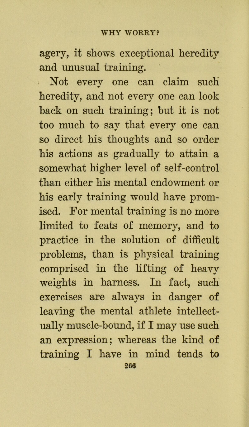 agery, it shows exceptional heredity and unusual training. Not every one can claim such heredity, and not every one can look hack on such training; but it is not too much to say that every one can so direct his thoughts and so order his actions as gradually to attain a somewhat higher level of self-control than either his mental endowment or his early training would have prom- ised. For mental training is no more limited to feats of memory, and to practice in the solution of difficult problems, than is physical training comprised in the lifting of heavy weights in harness. In fact, such exercises are always in danger of leaving the mental athlete intellect- ually muscle-bound, if I may use such an expression; whereas the kind of training I have in mind tends to