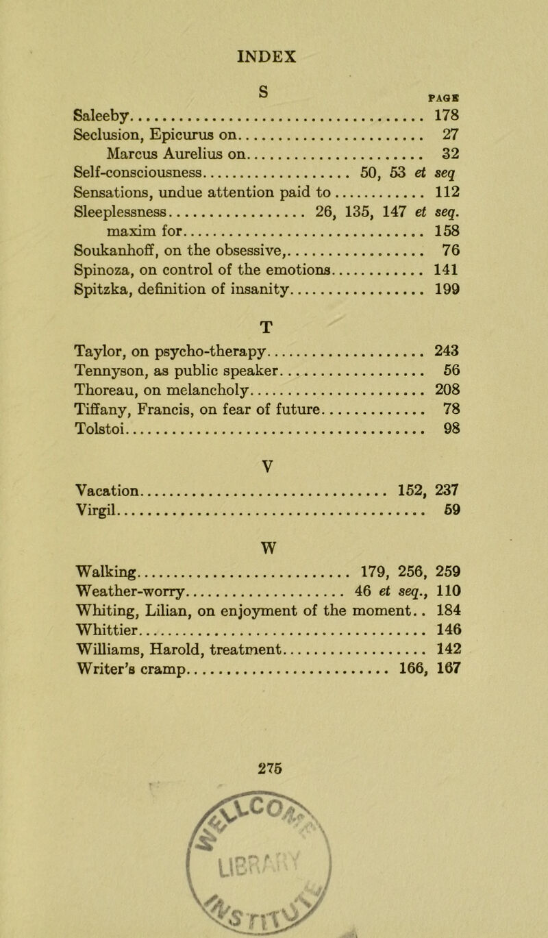 S PAGE Saleeby 178 Seclusion, Epicurus on 27 Marcus Aurelius on 32 Self-consciousness 50, 53 et seq Sensations, undue attention paid to 112 Sleeplessness 26, 135, 147 et seq. maxim for 158 Soukanhoff, on the obsessive, 76 Spinoza, on control of the emotions 141 Spitzka, definition of insanity 199 T Taylor, on psycho-therapy 243 Tennyson, as public speaker 56 Thoreau, on melancholy 208 Tiffany, Francis, on fear of future 78 Tolstoi 98 V Vacation 152, 237 Virgil 59 W Walking 179, 256, 259 Weather-worry 46 et seq., 110 Whiting, Lilian, on enjoyment of the moment.. 184 Whittier 146 Williams, Harold, treatment 142 Writer’s cramp 166, 167