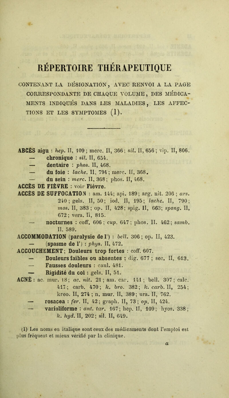 REPERTOIRE THERAPEUTIQUE CONTENANT LA DÉSIGNATION, AVEC RENVOI A LA PAGE CORRESPONDANTE DE CHAQUE VOLUME , DES MEDICA- MENTS INDIQUÉS DANS LES MALADIES, LES AFFEC- TIONS ET LES SYMPTOMES (1). ABCÈS aigu : hep. II, 109; merc. Il, 366; sil. II, 656; vip. II, 806. — chronique : sil. II, 654. — dentaire : phos. II, 468. — du foie : lâche. II, 794; merc. If, 368. — du sein : merc. II, 368; phos. II, 468. ACCÈS DE FIÈVRE : voir Fièvre. ACCÈS DE SUFFOCATION : am. 144; api. 189; arg. nit. 206 ; ars. 240 ; gels. 11,50; iod. II, 195; lâche. II, 790; mos. II, 383; op. II, 428; spig. II, 663; spong. II, 672; vera. Il, 815. — nocturnes : coff. 606; cup. 647; phos. II. 462; samb. II. 589. ACCOMMODATION (paralysie de Y) : bell. 306 ; op. II, 423. — (spasme de F) : phys. II, 472. ACCOUCHEMENT; Douleurs trop fortes : coff. 607. — Douleurs faibles ou absentes ; dig. 677 ; sec. II, 613. — Fausses douleurs : caul. 481. — Rigidité du col : gels. II, 51. ACNÉ : ac, mur. 18; ac. nit. 21; am. car. 141; bell. 307; cale. 417; carb. 470; k. bro. 382; 7*. carb. II, 254; kreo. II, 274 ; n. mur. II, 389; ura. II, 762. — rosacea : fer. II, 42; graph. II, 73; op. II, 424. — varioliforme : ant. tar. 167 ; hep. II, 109 ; hyos. 338 ; k. hyd. II, 202; sil. II, 649. (1) Les noms en italique sont ceux des médicaments dont l’emploi est plus fréquent, et mieux vérifié par la clinique. a